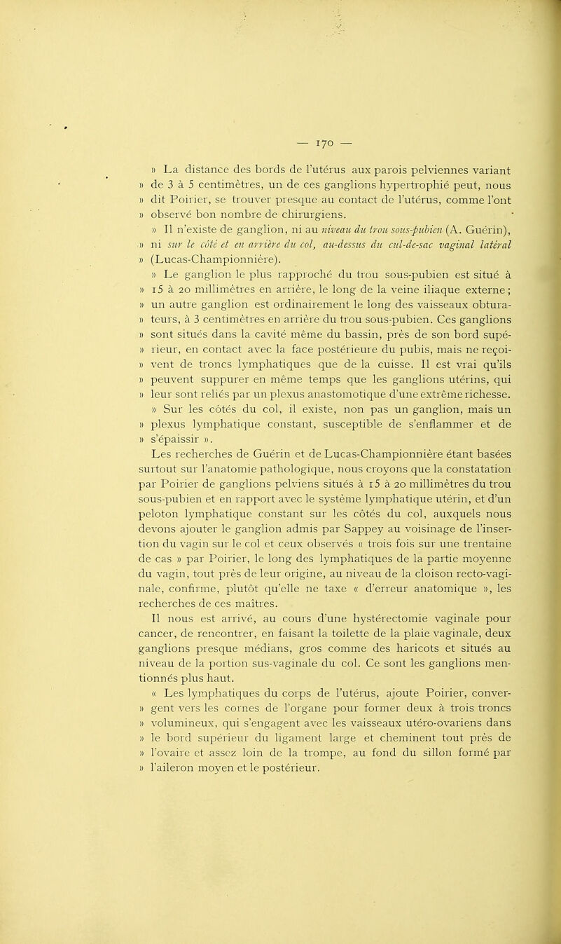 — lyo —■ » La distance des bords de l'utérus aux parais pelviennes variant )) de 3 à 5 centimètres, un de ces ganglions hypertrophié peut, nous » dit Poirier, se trouver presque au contact de l'utérus, comme l'ont » observé bon nombre de chirurgiens. » Il n'existe de ganglion, ni au niveau du irou sous-ptibien (A. Guérin), .)) ni sur le côté et en arrière du col, au-dessus du cul-de-sac vaginal latéral )) (Lucas-Championnière). » Le ganglion le plus rapproché du trou sous-pubien est situé à M i5 à 20 millimètres en arrière, le long de la veine iliaque externe ; » un autre ganglion est ordinairement le long des vaisseaux obtura- » teurs, à 3 centimètres en arrière du trou sous-pubien. Ces ganglions » sont situés dans la cavité même du bassin, près de son bord supé- » rieur, en contact avec la face postérieure du pubis, mais ne reçoi- » vent de troncs lymphatiques que de la cuisse. Il est vrai qu'ils » peuvent suppurer en même temps que les ganglions utérins, qui » leur sont reliés par un plexus anastomotique d'une extrême richesse. » Sur les côtés du col, il existe, non pas un ganglion, mais un » plexus lymphatique constant, susceptible de s'enflammer et de » s'épaissir ». Les recherches de Guérin et de Lucas-Championnière étant basées surtout sur l'anatomie pathologique, nous croyons que la constatation par Poirier de ganglions pelviens situés à i5 à 20 millimètres du trou sous-pubien et en rapport avec le système lymphatique utérin, et d'un peloton lymphatique constant sur les côtés du col, auxquels nous devons ajouter le ganglion admis par Sappey au voisinage de l'inser- tion du vagin sur le col et ceux observés « trois fois sur une trentaine de cas » par Poirier, le long des lymphatiques de la partie moyenne du vagin, tout près de leur origine, au niveau de la cloison recto-vagi- nale, confirme, plutôt qu'elle ne taxe « d'erreur anatomique », les recherches de ces maîtres. Il nous est arrivé, au cours d'une hystérectomie vaginale pour cancer, de rencontrer, en faisant la toilette de la plaie vaginale, deux ganglions presque médians, gros comme des haricots et situés au niveau de la portion sus-vaginale du col. Ce sont les ganglions men- tionnés plus haut. « Les lymphatiques du corps de l'utérus, ajoute Poirier, conver- » gent vers les cornes de l'organe pour former deux à trois troncs » volumineux, qui s'engagent avec les vaisseaux utéro-ovariens dans » le bord supérieur du ligament large et cheminent tout près de » l'ovaire et assez loin de la trompe, au fond du sillon formé par )) l'aileron moyen et le postérieur.