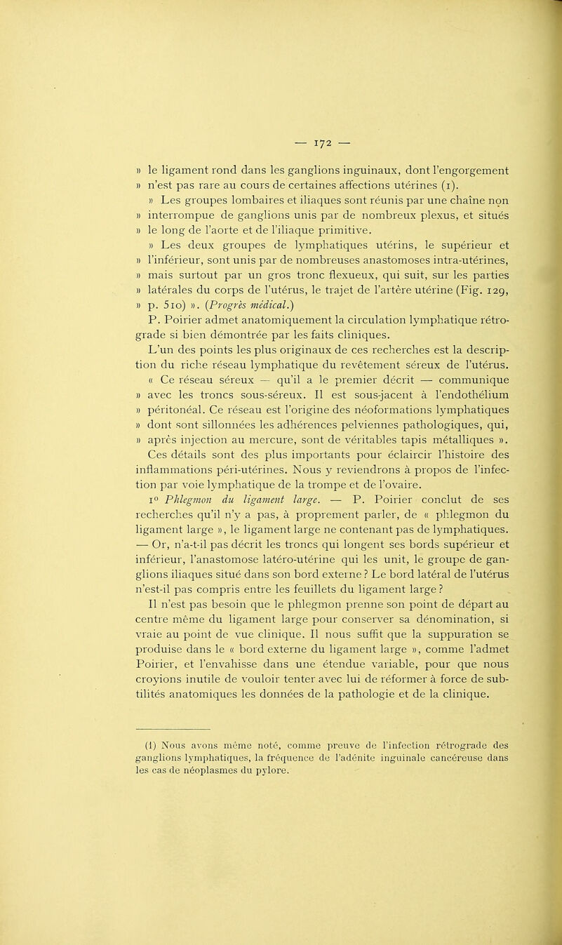 » le ligament rond dans les ganglions inguinaux, dont l'engorgement » n'est pas rare au cours de certaines affections utérines (i). » Les groupes lombaires et iliaques sont réunis par une chaîne non )) interrompue de ganglions unis par de nombreux plexus, et situés » le long de l'aorte et de l'iliaque primitive. » Les deux groupes de lymphatiques utérins, le supérieur et » l'inférieur, sont unis par de nombreuses anastomoses intra-utérines, » mais surtout par un gros tronc flexueux, qui suit, sur les parties » latérales du corps de l'utérus, le trajet de l'artère utérine (Fig. 12g, » p. 510) ». (Progrès médical.) P. Poirier admet anatomiquement la circulation lymphatique rétro- grade si bien démontrée par les faits cliniques. L'un des points les plus originaux de ces recherches est la descrip- tion du riche réseau lymphatique du revêtement séreux de l'utérus. « Ce réseau séreux — qu'il a le premier décrit —■ communique » avec les troncs sous-séreux. Il est sous-jacent à l'endothélium )) péritonéal. Ce réseau est l'origine des néoformations lymphatiques » dont sont sillonnées les adhérences pelviennes pathologiques, qui, » après injection au mercure, sont de véritables tapis métalliques ». Ces détails sont des plus importants pour éclaircir l'histoire des inflammations péri-utérines. Nous y reviendrons à propos de l'infec- tion par voie lymphatique de la trompe et de l'ovaire. 1° Phlegmon du ligament large. — P. Poirier conclut de ses recherches qu'il n'y a pas, à proprement parler, de « phlegmon du ligament large », le ligament large ne contenant pas de Ij'mphatiques. — Or, n'a-t-il pas décrit les troncs qui longent ses bords supérieur et inférieur, l'anastomose latéro-utérine qui les unit, le groupe de gan- glions iliaques situé dans son bord externe ? Le bord latéral de l'utérus n'est-il pas compris entre les feuillets du ligament large ? Il n'est pas besoin que le phlegmon prenne son point de départ au centre même du ligament large pour conserver sa dénomination, si vraie au point de vue clinique. Il nous suffît que la suppuration se produise dans le « bord externe du ligament large », comme l'admet Poirier, et l'envahisse dans une étendue variable, pour que nous croyions inutile de vouloir tenter avec lui de réformer à force de sub- tilités anatomiques les données de la pathologie et de la clinique. (1) Nous avons môme noté, comme preuve de l'infection rétrograde des ganglions lymphatiques, la fréquence de l'adénite inguinale cancéreuse dans les cas de néoplasmes du pylore.