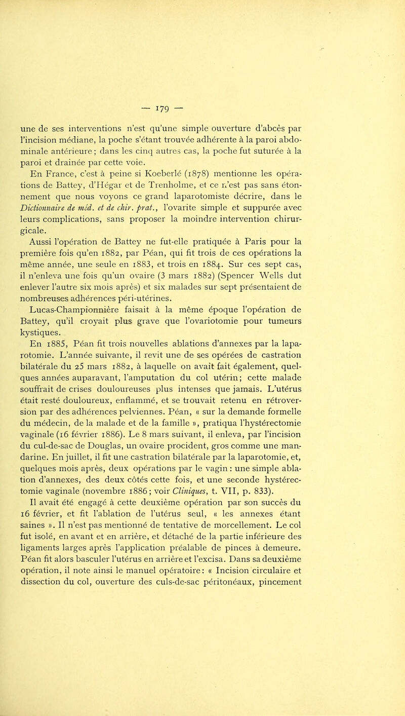 une de ses interventions n'est qu'une simple ouverture d'abcès par l'incision médiane, la poche s'étant trouvée adhérente à la paroi abdo- minale antérieure ; dans les cinq autres cas, la poche fut suturée à la paroi et drainée par cette voie. En France, c'est à peine si Koeberlé (1878) mentionne les opéra- tions de Battey, d'Hégar et de Trenholme, et ce n'est pas sans éton- nement que nous voyons ce grand laparotomiste décrire, dans le Dictionnaire de mêd. et de chir. prat., l'ovarite simple et suppurée avec leurs complications, sans proposer la moindre intervention chirur- gicale. Aussi l'opération de Battey ne fut-elle pratiquée à Paris pour la première fois qu'en 1882, par Péan, qui fit trois de ces opérations la même année, une seule en i883, et trois en 1884. Sur ces sept cas., il n'enleva une fois qu'un ovaire (3 mars 1882) (Spencer Wells dut enlever l'autre six mois après) et six malades sur sept présentaient de nombreuses adhérences péri-utérines. Lucas-Championnière faisait à la même époque l'opération de Battey, qu'il croyait plus grave que l'ovariotomie pour tumeurs kystiques. En i885, Péan fit trois nouvelles ablations d'annexés par la lapa- rotomie. L'année suivante, il revit une de ses opérées de castration bilatérale du 25 mars 1882, à laquelle on avait fait également, quel- ques années auparavant, l'amputation du col utérin; cette malade souffrait de crises douloureuses plus intenses que jamais. L'utérus était resté douloureux, enflammé, et se trouvait retenu en rétrover- sion par des adhérences pelviennes. Péan, « sur la demande formelle du médecin, de la malade et de la famille », pratiqua l'hystérectomie vaginale (16 février 1886). Le 8 mars suivant, il enleva, par l'incision du cul-de-sac de Douglas, un ovaire procident, gros comme une man- darine. En juillet, il fit une castration bilatérale par la laparotomie, et, quelques mois après, deux opérations par le vagin : une simple abla- tion d'annexés, des deux côtés cette fois, et une seconde hystérec- tomie vaginale (novembre 1886; voir Cliniques, t. VII, p. 833). Il avait été engagé à cette deuxième opération par son succès du 16 février, et fit l'ablation de l'utérus seul, « les annexes étant saines ». Il n'est pas mentionné de tentative de morcellement. Le col fut isolé, en avant et en arrière, et détaché de la partie inférieure des ligaments larges après l'application préalable de pinces à demeure. Péan fit alors basculer l'utérus en arrière et l'excisa. Dans sa deuxième opération, il note ainsi le manuel opératoire: « Incision circulaire et dissection du col, ouverture des culs-de-sac péritonéaux, pincement