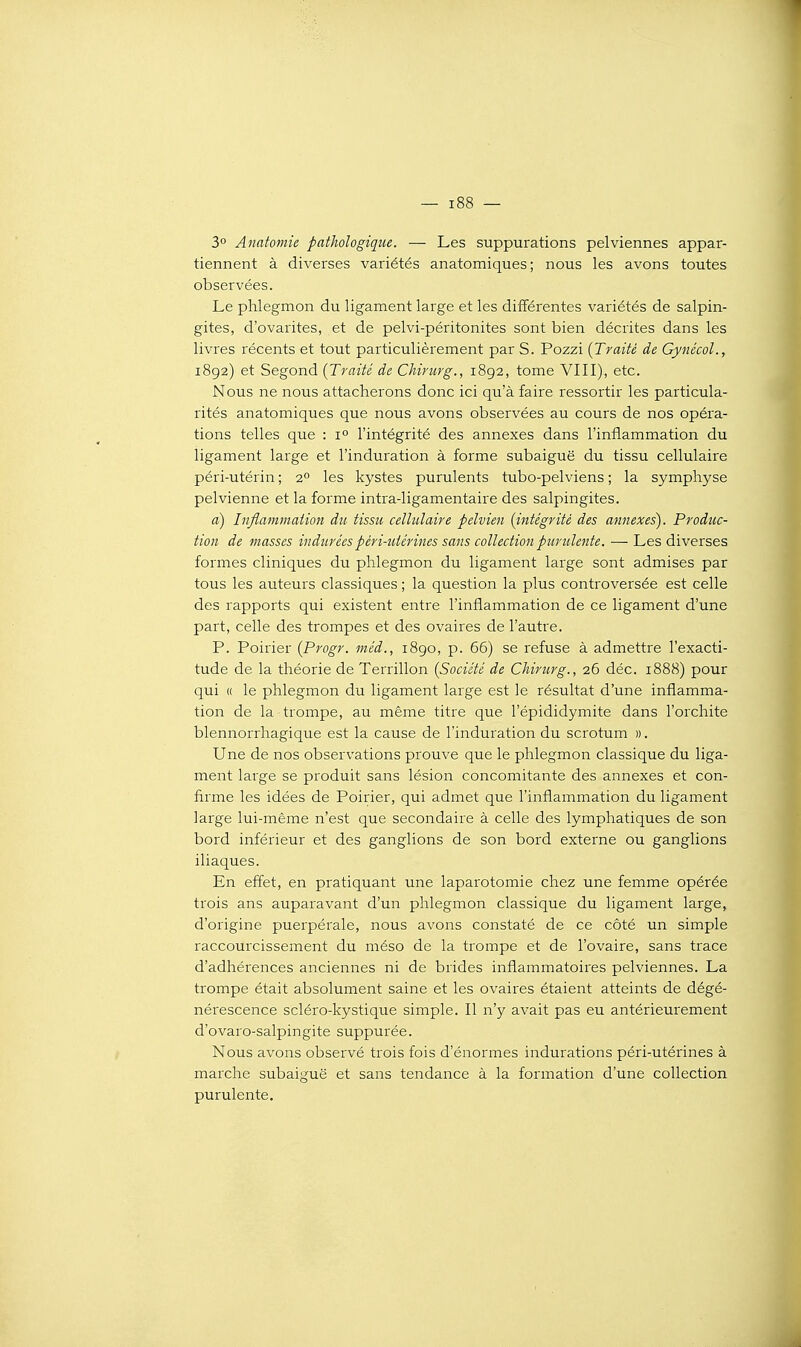 3° Anatomie pathologique. — Les suppurations pelviennes appar- tiennent à diverses variétés anatomiques ; nous les avons toutes observées. Le phlegmon du ligament large et les différentes variétés de salpin- gites, d'ovarites, et de pelvi-péritonites sont bien décrites dans les livres récents et tout particulièrement par S. Pozzi {Traité de Gynécol., 1892) et Segond {Traité de Chirurg., 1892, tome VIII), etc. Nous ne nous attacherons donc ici qu'à faire ressortir les particula- rités anatomiques que nous avons observées au cours de nos opéra- tions telles que : 1° l'intégrité des annexes dans l'inflammation du ligament large et l'induration à forme subaiguë du tissu cellulaire péri-utérin ; 2° les kystes purulents tubo-pelviens ; la symphyse pelvienne et la forme intra-ligamentaire des salpingites. d) Inflammation du tissu cellulaire pelvien {intégrité des annexes). Produc- tion de masses indurées péri-utérines sans collection purulente. — Les diverses formes cliniques du phlegmon du ligament large sont admises par tous les auteurs classiques ; la question la plus controversée est celle des rapports qui existent entre l'inflammation de ce ligament d'une part, celle des trompes et des ovaires de l'autre. P. Poirier {Progr. méd., 1890, p. 65) se refuse à admettre l'exacti- tude de la théorie de Terrillon {Société de Chirurg., 26 déc. 1888) pour qui « le phlegmon du ligament large est le résultat d'une inflamma- tion de la trompe, au même titre que l'épididymite dans l'orchite blennorrhagique est la cause de l'induration du scrotum ». Une de nos observations prouve que le phlegmon classique du liga- ment large se produit sans lésion concomitante des annexes et con- firme les idées de Poirier, qui admet que l'inflammation du ligament large lui-même n'est que secondaire à celle des lymphatiques de son bord inférieur et des ganglions de son bord externe ou ganglions iliaques. En effet, en pratiquant une laparotomie chez une femme opérée trois ans auparavant d'un phlegmon classique du ligament large, d'origine puerpérale, nous avons constaté de ce côté un simple raccourcissement du méso de la trompe et de l'ovaire, sans trace d'adhérences anciennes ni de brides inflammatoires pelviennes. La trompe était absolument saine et les ovaires étaient atteints de dégé- nérescence scléro-kystique simple. Il n'y avait pas eu antérieurement d'ovaro-salpingite suppurée. Nous avons observé trois fois d'énormes indurations péri-utérines à marche subaiguë et sans tendance à la formation d'une collection purulente.