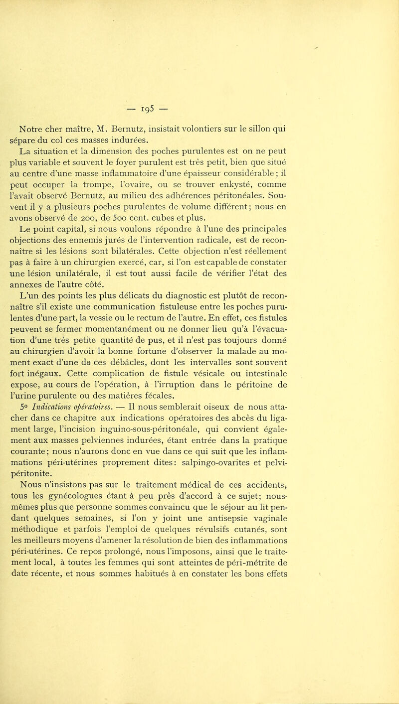 Notre cher maître, M. Bernutz, insistait volontiers sur le sillon qui sépare du col ces masses indurées. La situation et la dimension des poches purulentes est on ne peut plus variable et souvent le foyer purulent est très petit, bien que situé au centre d'une masse inflammatoire d'une épaisseur considérable ; il peut occuper la trompe, l'ovaire, ou se trouver enkysté, comme l'avait observé Bernutz, au milieu des adhérences péritonéales. Sou- vent il y a plusieurs poches purulentes de volume différent ; nous en avons observé de 200, de 5oo cent, cubes et plus. Le point capital^ si nous voulons répondre à l'une des principales objections des ennemis jurés de l'intervention radicale, est de recon- naître si les lésions sont bilatérales. Cette objection n'est réellement pas à faire à un chirurgien exercé, car, si l'on est capable de constater une lésion unilatérale, il est tout aussi facile de vérifier l'état des annexes de l'autre côté. L'un des points les plus délicats du diagnostic est plutôt de recon- naître s'il existe une communication fistuleuse entre les poches puru- lentes d'une part, la vessie ou le rectum de l'autre. En effet, ces fistules peuvent se fermer momentanément ou ne donner lieu qu'à l'évacua- tion d'une très petite quantité de pus, et il n'est pas toujours donné au chirurgien d'avoir la bonne fortune d'observer la malade au mo- ment exact d'une de ces débâcles, dont les intervalles sont souvent fort inégaux. Cette complication de fistule vésicale ou intestinale expose, au cours de l'opération, à l'irruption dans le péritoine de l'urine purulente ou des matières fécales. 5° Indications opératoires. — Il nous semblerait oiseux de nous atta- cher dans ce chapitre aux indications opératoires des abcès du liga- ment large, l'incision inguino-sous-péritonéale, qui convient égale- ment aux masses pelviennes indurées, étant entrée dans la pratique courante ; nous n'aurons donc en vue dans ce qui suit que les inflam- mations péri-utérines proprement dites: salpingo-ovarites et pelvi- péritonite. Nous n'insistons pas sur le traitement médical de ces accidents, tous les gynécologues étant à peu près d'accord à ce sujet; nous- mêmes plus que personne sommes convaincu que le séjour au lit pen- dant quelques semaines, si l'on y joint une antisepsie vaginale méthodique et parfois l'emploi de quelques révulsifs cutanés, sont les meilleurs moyens d'amener la résolution de bien des inflammations péri-utérines. Ce repos prolongé, nous l'imposons, ainsi que le traite- ment local, à toutes les femmes qui sont atteintes de péri-métrite de date récente, et nous sommes habitués à en constater les bons effets