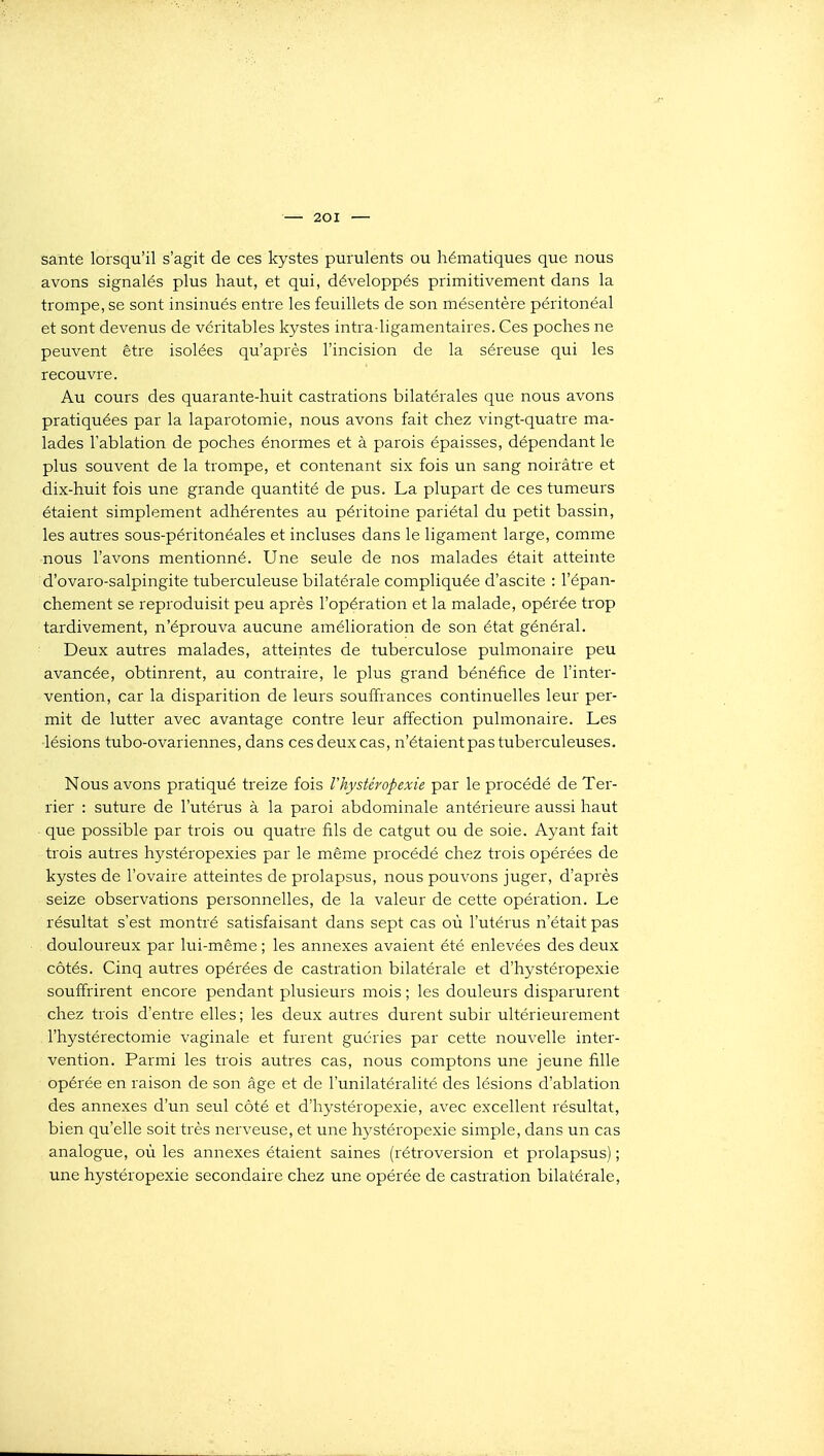 santé lorsqu'il s'agit de ces kystes purulents ou hématiques que nous avons signalés plus haut, et qui, développés primitivement dans la trompe, se sont insinués entre les feuillets de son mésentère péritonéal et sont devenus de véritables kystes intra-ligamentaires. Ces poches ne peuvent être isolées qu'après l'incision de la séreuse qui les recouvre. Au cours des quarante-huit castrations bilatérales que nous avons pratiquées par la laparotomie, nous avons fait chez vingt-quatre ma- lades l'ablation de poches énormes et à parois épaisses, dépendant le plus souvent de la trompe, et contenant six fois un sang noirâtre et dix-huit fois une grande quantité de pus. La plupart de ces tumeurs étaient simplement adhérentes au péritoine pariétal du petit bassin, les autres sous-péritonéales et incluses dans le ligament large, comme -nous l'avons mentionné. Une seule de nos malades était atteinte d'ovaro-salpingite tuberculeuse bilatérale compliquée d'ascite : l'épan- chement se reproduisit peu après l'opération et la malade, opérée trop tardivement, n'éprouva aucune amélioration de son état général. Deux autres malades, atteintes de tuberculose pulmonaire peu avancée, obtinrent, au contraire, le plus grand bénéfice de l'inter- vention, car la disparition de leurs souffrances continuelles leur per- mit de lutter avec avantage contre leur affection pulmonaire. Les lésions tubo-ovariennes, dans ces deux cas, n'étaient pas tuberculeuses. Nous avons pratiqué treize fois Vhystéropexie par le procédé de Ter- rier : suture de l'utérus à la paroi abdominale antérieure aussi haut que possible par trois ou quatre fils de catgut ou de soie. Ayant fait trois autres hystéropexies par le même procédé chez trois opérées de kystes de l'ovaire atteintes de prolapsus, nous pouvons juger, d'après seize observations personnelles, de la valeur de cette opération. Le résultat s'est montré satisfaisant dans sept cas où l'utérus n'était pas douloureux par lui-même ; les annexes avaient été enlevées des deux côtés. Cinq autres opérées de castration bilatérale et d'hystéropexie souffrirent encore pendant plusieurs mois ; les douleurs disparurent chez trois d'entre elles; les deux autres durent subir ultérieurement l'hystérectomie vaginale et furent guéries par cette nouvelle inter- vention. Parmi les trois autres cas, nous comptons une jeune fille opérée en raison de son âge et de l'unilatéralité des lésions d'ablation des annexes d'un seul côté et d'hystéropexie, avec excellent résultat, bien qu'elle soit très nerveuse, et une h3^stéropexie simple, dans un cas analogue, où les annexes étaient saines (rétroversion et prolapsus) ; une hystéropexie secondaire chez une opérée de castration bilatérale.