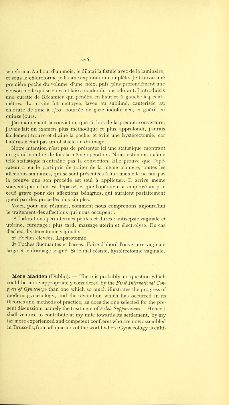 se reforma. Au bout d'un mois, je dilatai la fistule avec de la laminaire, et sous le chloroforme je fis une exploration complète. Je trouvai une première poche du volume d'une noix, puis plus profondément une cloison molle qui se creva et laissa couler du pus odorant. J'introduisis une curette de Récamier qui pénétra en haut et à gauche à 4 centi- mètres. La cavité fut nettoyée, lavée au sublimé, cautérisée au chlorure de zinc à i/io, bourrée de gaze iodoformée, et guérit en quinze jours. J'ai maintenant la conviction que si, lors de la première ouverture, j'avais fait un examen plus méthodique et plus approfondi, j'aurais facilement trouvé et drainé la poche, et évité une hystérectomie, car l'utérus n'était pas un obstacle au drainage. Notre intention n'est pas de présenter ici une statistique montrant un grand nombre de fois la même opération. Nous estimons qu'une telle statistique n'entraîne pas la conviction. Elle prouve que l'opé- rateur a eu le parti-pris de traiter de la même manière, toutes les affections similaires, qui se sont présentées à lui ; mais elle ne fait pas la preuve que son procédé est seul à appliquer. Il arrive même souvent que le but est dépassé, et que l'opérateur a employé un pro- cédé grave pour des affections bénignes, qui auraient parfaitement guéri par des procédés plus simples. Voici, pour me résumer, comment nous comprenons aujourd'hui le traitement des affections qui nous occupent : 1° Indurations péri-utérines petites et dures : antisepsie vaginale et utérine, curettage ; plus tard, massage utérin et électrolyse. En cas d'échec, hystérectomie vaginale. 2° Poches élevées. Laparotomie. 3 Poches fluctuantes et basses. Faire d'abord l'ouverture vaginale large et le drainage soigné. Si le mal résiste, hystérectomie vaginale. More Madden (Dublin). — There is probably no question which could be more appropriately considered by the First International Con- gress of Gynœcologv than one w^hich so much illustrâtes the progress of modem gynœcology, and the révolution which has occurred in its théories and methods of practice, as does the one selected for the pré- sent discussion, namely the treatment of Pelvic Suppurations. Hence I shall venture to contribute at my mite tow^ards its settlement, by my far more experienced and compétent confrères who are now assembled in Brussells,from ail quarters of the world where Gynsecology is culti-