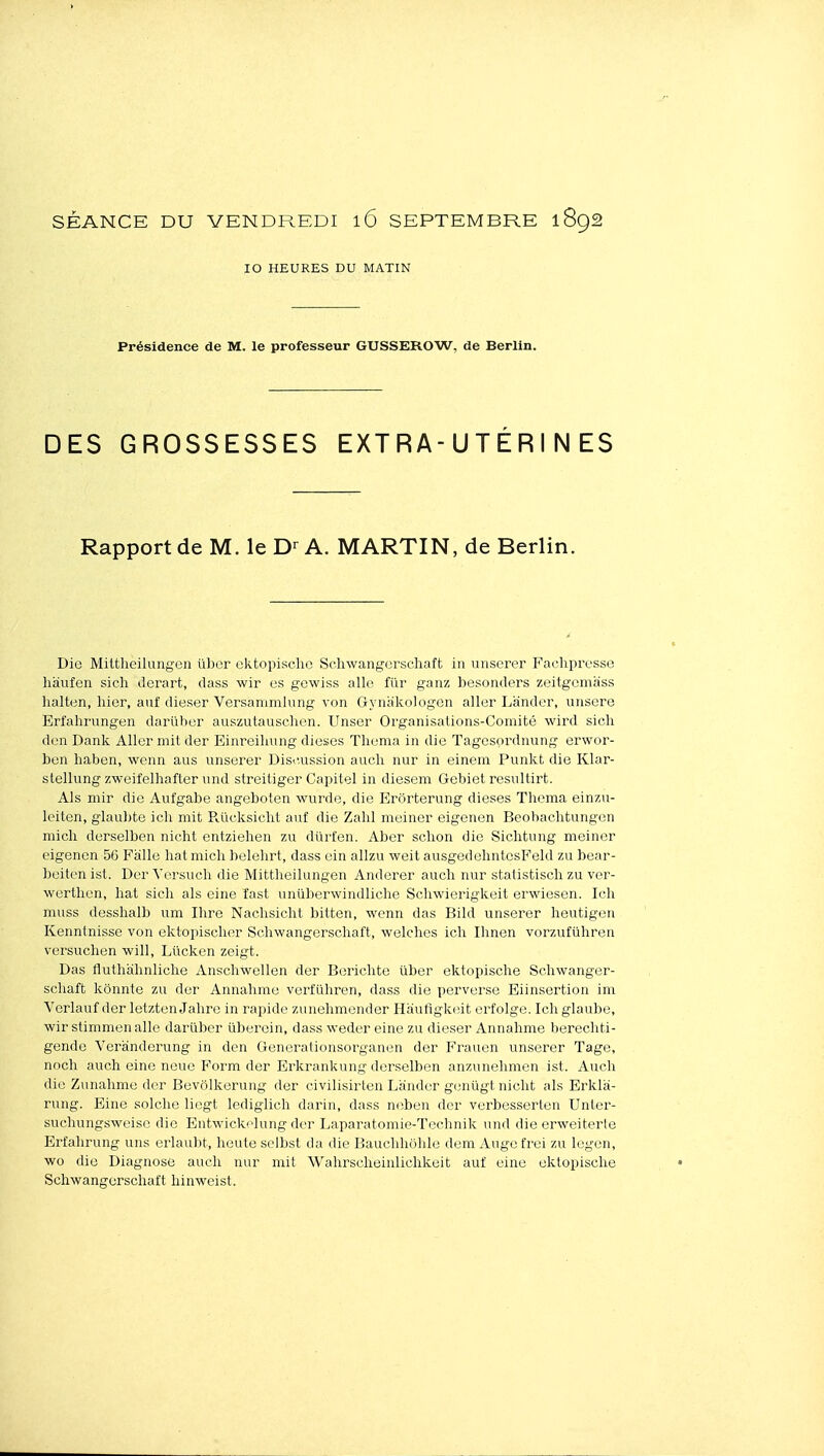 SÉANCE DU VENDREDI l6 SEPTEMBRE 1892 10 HEURES DU MATIN Présidence de M. le professeur GUSSEROW, de Berlin. DES GROSSESSES EXTRA-UTÉRINES Rapport de M. le A. MARTIN, de Berlin. Die Mittheilungen iibor ektopische Schwangcrscliaft in unscrer Faehpresso haufen sich Jerart, dass wir es gewiss aile fiir ganz besonders zeitgcmass halten, hier, auf dieser Versammlung von Gynakologen aller Lander, unsere Erfahrungen dariiher auszutauschen. Unser Organisations-Comité wird sich don Dank Aller mit der Einreihnng dièses Thema in die Tagcsordnung erwor- ben haben, wenn aus unserer Disi'.ussion auch nur in einem Punkt die Klar- stellung zweifelhafter \md streitiger Capitel in diesem Gebiet resultirt. Als mir die Aufgabe angeboten wurde, die Erôrterung dièses Thema einzn- leiten, glaul)te ich mit R,ueksicht aiif die Zahl meiner eigenen Beohachtungen micli derselben nicht entziehen zu dûrfen. Aber schon die Sichtung meiner eigenen 56 Falle hat mich belehrt, dass ein allzu weit ausgedehntesFeld zu bear- beiten ist. Der Versuch die Mittheilungen Anderer auch nur statistisch zu ver- werthen, hat sich als eine ïast unûberwindliche Schwierigkeit erwiesen. Ich muss desshalb um Ihre Nachsicht bitten, wenn das Bild unserer heutigen Kenntnisse von ektopisclier Schwangerschaft, welches ich Ihnen vorzufûhren versuchen will, Lucken zeigt. Das fluthahnliche Anschwellen der Berichte ûber ektopische Schwanger- schaft kônnte zu der Annahme verfiihren, dass die perverse Eiinsertion im Verlauf der letzten Jahre in rapide zunehmender Hiiufigkeit erfolge. Ich glaulje, wir stimmen allé darïiber ûberein, dass weder eine zu dieser Annahme berechti- gende Veranderung in den Generationsorganen der F'rauen unserer Tage, nocli auch eine noue Form der Erkrankung derselben anzunehmen ist. Auch die Zunahme der Bevôlkerung der civilisirten Lander genûgt nicht als Erkla- rung. Eine solche liegt lediglich darin, dass neben der verbesserten Unter- suchungsweise die Entwickelung der Laparatomie-Technik und die erweiterle Erfahrung uns erlaubt, heute selbst da die Bauchhôhle dem Auge trei zu legen, wo die Diagnose auch nur mit Wahrscheinlichkeit auf eine ektopische Schwangerschaft hinwcist.