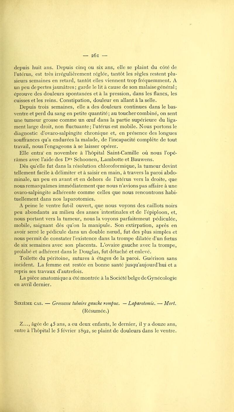 depuis huit ans. Depuis cinq ou six ans, elle se plaint du côté de l'utérus, est très irrégulièrement réglée, tantôt les règles restent plu- sieurs semaines en retard, tantôt elles viennent trop fréquemment. A un peu de pertes jaunâtres ; garde le lit à cause de son malaise général ; éprouve des douleurs spontanées et à la pression, dans les flancs, les cuisses et les reins. Constipation, douleur en allant à la selle. Depuis trois semaines, elle a des douleurs continues dans le bas- ventre et perd du sang en petite quantité ; au toucher combiné, on sent une tumeur grosse comme un œuf dans la partie supérieure du liga- ment large droit, non fluctuante; l'utérus est mobile. Nous portons le diagnostic d'ovaro-salpingite chronique et, en présence des longues souffrances qu'a endurées la malade, de l'incapacité complète de tout travail, nous l'engageons à se laisser opérer. Elle entra en novembre à l'hôpital Saint-Camille où nous l'opé- râmes avec l'aide des D^s Schoonen, Lambotte et Bauwens. Dès qu'elle fut dans la résolution chloroformique, la tumeur devint tellement facile à délimiter et à saisir en main, à travers la paroi abdo- minale, un peu en avant et en dehors de l'utérus vers la droite, que nous remarquâmes immédiatement que nous n'avions pas affaire à une ovaro-salpingite adhérente comme celles que nous rencontrons habi- tuellement dans nos laparotomies. A peine le ventre fut-il ouvert, que nous voyons des caillots noirs peu abondants au milieu des anses intestinales et de l'épiploon, et, nous portant vers la tumeur, nous la voyons parfaitement pédiculée, mobile, saignant dès qu'on la manipule. Son extirpation, après en avoir serré le pédicule dans un double nœud, fut des plus simples et nous permit de constater l'existence dans la trompe dilatée d'un fœtus de six semaines avec son placenta. L'ovaire gauche avec la trompe, prolabé et adhérent dans le Douglas, fut détaché et enlevé. Toilette du péritoine, sutures à étages de la paroi. Guérison sans incident. La femme est restée en bonne santé jusqu'aujourd'hui et a repris ses travaux d'autrefois. La pièce anatomique a été montrée à la Société belge de Gynécologie en avril dernier. Sixième cas. — Grossesse tuhaire gauche rompue. —Laparotomie. —Mort. (Résumée.) Z..., âgée de 46 ans, a eu deux enfants, le dernier, il y a douze ans, entre à l'hôpital le 5 février 1892, se plaint de douleurs dans le ventre.