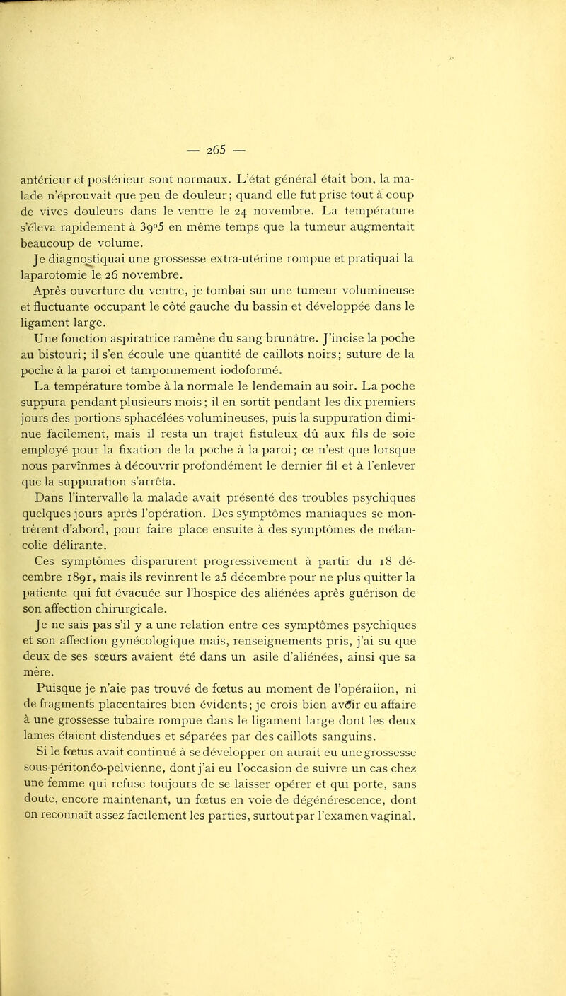 antérieur et postérieur sont normaux. L'état général était bon, la ma- lade n'éprouvait que peu de douleur ; quand elle fut prise tout à coup de vives douleurs dans le ventre le 24 novembre. La température s'éleva rapidement à 3g°5 en même temps que la tumeur augmentait beaucoup de volume. Je diagno^stiquai une grossesse extra-utérine rompue et pratiquai la laparotomie le 26 novembre. Après ouverture du ventre, je tombai sur une tumeur volumineuse et fluctuante occupant le côté gauche du bassin et développée dans le ligament large. Une fonction aspiratrice ramène du sang brunâtre. J'incise la poche au bistouri ; il s'en écoule une quantité de caillots noirs ; suture de la poche à la paroi et tamponnement iodoformé. La température tombe à la normale le lendemain au soir. La poche suppura pendant plusieurs mois ; il en sortit pendant les dix premiers jours des portions sphacélées volumineuses, puis la suppuration dimi- nue facilement, mais il resta un trajet fistuleux dù aux fils de soie employé pour la fixation de la poche à la paroi ; ce n'est que lorsque nous parvînmes à découvrir profondément le dernier fil et à l'enlever que la suppuration s'arrêta. Dans l'intervalle la malade avait présenté des troubles psychiques quelques jours après l'opération. Des symptômes maniaques se mon- trèrent d'abord, pour faire place ensuite à des symptômes de mélan- colie délirante. Ces symptômes disparurent progressivement à partir du 18 dé- cembre 1891, mais ils revinrent le 25 décembre pour ne plus quitter la patiente qui fut évacuée sur l'hospice des aliénées après guérison de son affection chirurgicale. Je ne sais pas s'il y a une relation entre ces symptômes psychiques et son affection gynécologique mais, renseignements pris, j'ai su que deux de ses sœurs avaient été dans un asile d'aliénées, ainsi que sa mère. Puisque je n'aie pas trouvé de fœtus au moment de l'opéraiion, ni de fragments placentaires bien évidents; je crois bien av^IJir eu affaire à une grossesse tubaire rompue dans le ligament large dont les deux lames étaient distendues et séparées par des caillots sanguins. Si le fœtus avait continué à se développer on aurait eu une grossesse sous-péritonéo-pelvienne, dont j'ai eu l'occasion de suivre un cas chez une femme qui refuse toujours de se laisser opérer et qui porte, sans doute, encore maintenant, un fœtus en voie de dégénérescence, dont on reconnaît assez facilement les parties, surtout par l'examen vaginal.