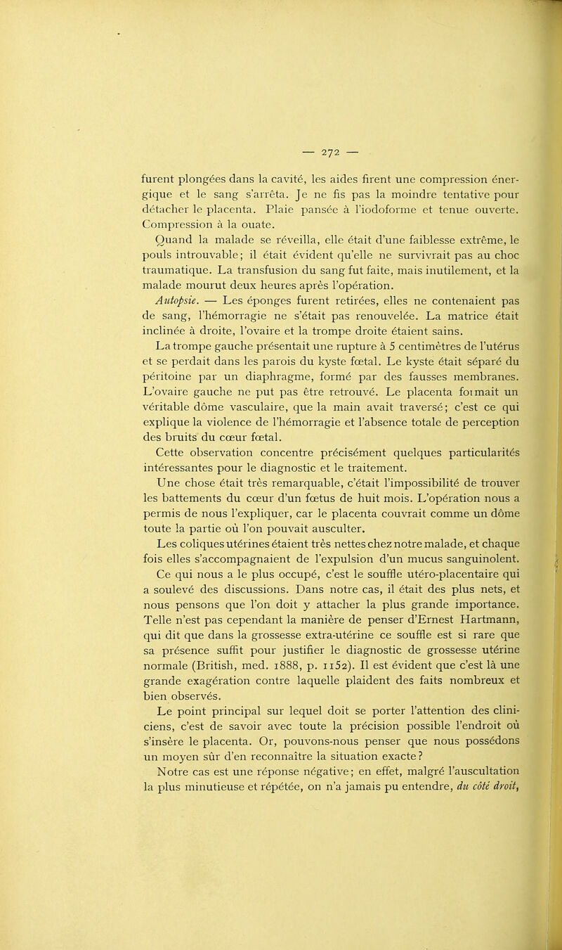 furent plongées dans la cavité, les aides firent une compression éner- gique et le sang s'arrêta. Je ne fis pas la moindre tentative pour détacher le placenta. Plaie pansée à l'iodoforme et tenue ouverte. Compression à la ouate. Quand la malade se réveilla, elle était d'une faiblesse extrême, le pouls introuvable ; il était évident qu'elle ne survivrait pas au choc traumatique. La transfusion du sang fut faite, mais inutilement, et la malade mourut deux heures après l'opération. Autopsie. — Les éponges furent retirées, elles ne contenaient pas de sang, l'hémorragie ne s'était pas renouvelée. La matrice était inclinée à droite, l'ovaire et la trompe droite étaient sains. La trompe gauche présentait une rupture à 5 centimètres de l'utérus et se perdait dans les parois du kyste fœtal. Le kyste était séparé du péritoine par un diaphragme, formé par des fausses membranes. L'ovaire gauche ne put pas être retrouvé. Le placenta foimait un véritable dôme vasculaire, que la main avait traversé ; c'est ce qui explique la violence de l'hémorragie et l'absence totale de perception des bruits du cœur fœtal. Cette observation concentre précisément quelques particularités intéressantes pour le diagnostic et le traitement. Une chose était très remarquable, c'était l'impossibilité de trouver les battements du cœur d'un fœtus de huit mois. L'opération nous a permis de nous l'expliquer, car le placenta couvrait comme un dôme toute la partie où l'on pouvait ausculter. Les coliques utérines étaient très nettes chez notre malade, et chaque fois elles s'accompagnaient de l'expulsion d'un mucus sanguinolent. Ce qui nous a le plus occupé, c'est le souffle utéro-placentaire qui a soulevé des discussions. Dans notre cas, il était des plus nets, et nous pensons que l'on doit y attacher la plus grande importance. Telle n'est pas cependant la manière de penser d'Ernest Hartmann, qui dit que dans la grossesse extra-utérine ce souffle est si rare que sa présence suffit pour justifier le diagnostic de grossesse utérine normale (British, med. 1888, p. ii52). Il est évident que c'est là une grande exagération contre laquelle plaident des faits nombreux et bien observés. Le point principal sur lequel doit se porter l'attention des clini- ciens, c'est de savoir avec toute la précision possible l'endroit où s'insère le placenta. Or, pouvons-nous penser que nous possédons un moyen sùr d'en reconnaître la situation exacte ? Notre cas est une réponse négative; en effet, malgré l'auscultation la plus minutieuse et répétée, on n'a jamais pu entendre, dti côté droit,