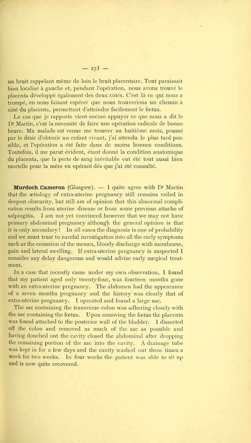 un bruit rappelant même de loin le bruit placentaire. Tout paraissait bien localisé à gauche et, pendant l'opération, nous avons trouvé le placenta développé également des deux côtés. C'est là ce qui nous a trompé, en nous faisant espérer que nous trouverions un chemin à côté du placenta, permettant d'atteindre facilement le foetus. Le cas que je rapporte vient encore appuyer ce que nous a dit le Dr Martin, c'est la nécessité de faire une opération radicale de bonne heure. Ma malade est venue me trouver au huitième mois, poussé par le désir d'obtenir un enfant vivant, j'ai attendu le plus tard pos- sible, et l'opération a été faite dans de moins bonnes conditions. Toutefois, il me parut évident, étant donné la condition anatomique du placenta, que la perte de sang inévitable eut été tout aussi bien mortelle pour la mère en opérant dès que j'ai été consulté. Murdoeh Cameron (Glasgovi^). — I quite agrée vi^ith D Martin that the astiology of extra-uterine pregnancy still remains veiled in deepest obscuiity, but still am of opinion that this abnormal compli- cation results from utérine disease or from some préviens attache of salpingitis. I am not yet convinced however that we may not have primary abdominal pregnancy although the gênerai opinion is that it is only secondary ! In ail cases the diagnosis is one of probability and we must trust to careful investigation into ail the early symptoms such as the cessation of the mensis, bloody discharge with membrane, pain and latéral svi^elling. If extra-uterine pregnancy is suspected I consider any delay dangerous and would advise early surgical treat- ment. In a case that recently came under my own observation, I found that my patient aged only twenty-four, was fourteen months gone with an extra-uterine pregnancy. The abdomen had the appearance of a seven months pregnancy and the history was clearly that of extra-uterine pregnancy. I operated and found a large sac. The sac containing the transverse colon was adhering closely with tlie sac containing the fœtus. Upon removing the fœtus the placenta was found attached to the posterior wall of the bladder. I dissected ofî the colon and removed as much of the sac as possible and having douched out the cavity closed the abdominal after dropping the remaining portion of the sac into the cavity. A drainage tube was kept in for a few days and the cavity washed out three times a week for two weeks. In four weeks the patient was able to sit up and is now quite recovered.