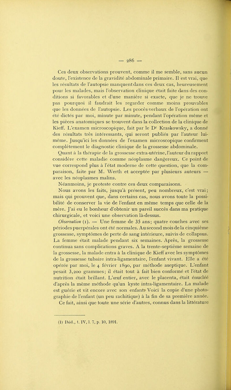 Ces deux observations prouvent, comme il me semble, sans aucun doute, l'existence de la gravidité abdominale primaire. Il est vrai, que les résultats de l'autopsie manquent dans ces deux cas, heureusement pour les malades, mais l'observation clinique était faite dans des con- ditions si favorables et d'une manière si exacte, que je ne trouve pas pourquoi il faudrait les regarder comme moins prouvables que les données de l'autopsie. Les procès-verbaux de l'opération ont été dictés par moi, minute par minute, pendant l'opération même et les pièces anatomiques se trouvent dans la collection de la clinique de Kieff. L'examen microscopique, fait par le Kraskowsky, a donné des résultats très intéressants, qui seront publiés par l'auteur lui- même. Jusqu'ici les données de l'examen microscopique confirment complètement le diagnostic clinique de la grossesse abdominale. Quant à la thérapie de la grossesse extra-utérine,rauteur du rapport considère cette maladie comme néoplasme dangereux. Ce point de vue correspond plus à l'état moderne de cette question, que la com- paraison, faite par M. Werth et acceptée par plusieurs auteurs — avec les néoplasmes malins. Néanmoins, je proteste contre ces deux comparaisons. Nous avons les faits, jusqu'à présent, peu nombreux, c'est vrai; mais qui prouvent que, dans certains cas, nous avons toute la possi- bilité de conserver la vie de l'enfant en même temps que celle de la mère. J'ai eu le bonheur d'obtenir un pareil succès dans ma pratique chirurgicale, et voici une observation là-dessus. Observation (i). — Une femme de 35 ans; quatre couches avec ses périodes puerpérales ont été normales. Au second mois de la cinquième grossesse, symptômes de perte de sang intérieure, suivis de collapsus. La femme était malade pendant six semaines. Après, la grossesse continua sans complications graves. A la trente-septième semaine de la grossesse, la malade entra à la clinique de Kieff avec les symptômes de la grossesse tubaire intra-ligamentaire, l'enfant vivant. Elle a été opérée par moi, le 4 février 1890, par méthode aseptique. L'enfant pesait 3,200 grammes; il était tout à fait bien conformé et l'état de nutrition était brillant. L'œuf entier, avec le placenta, était énucléé d'après la même méthode qu'un kyste intra-ligamentaire. La malade est guérie et vit encore avec son enfant? Voici la copie d'une photo- graphie de l'enfant (un peu rachitique) à la fin de sa première année. Ce fait, ainsi que toute une série d'autres, connus dans la littérature (1) Ibid., t. IV, 1. 7, p. 10, 1891.