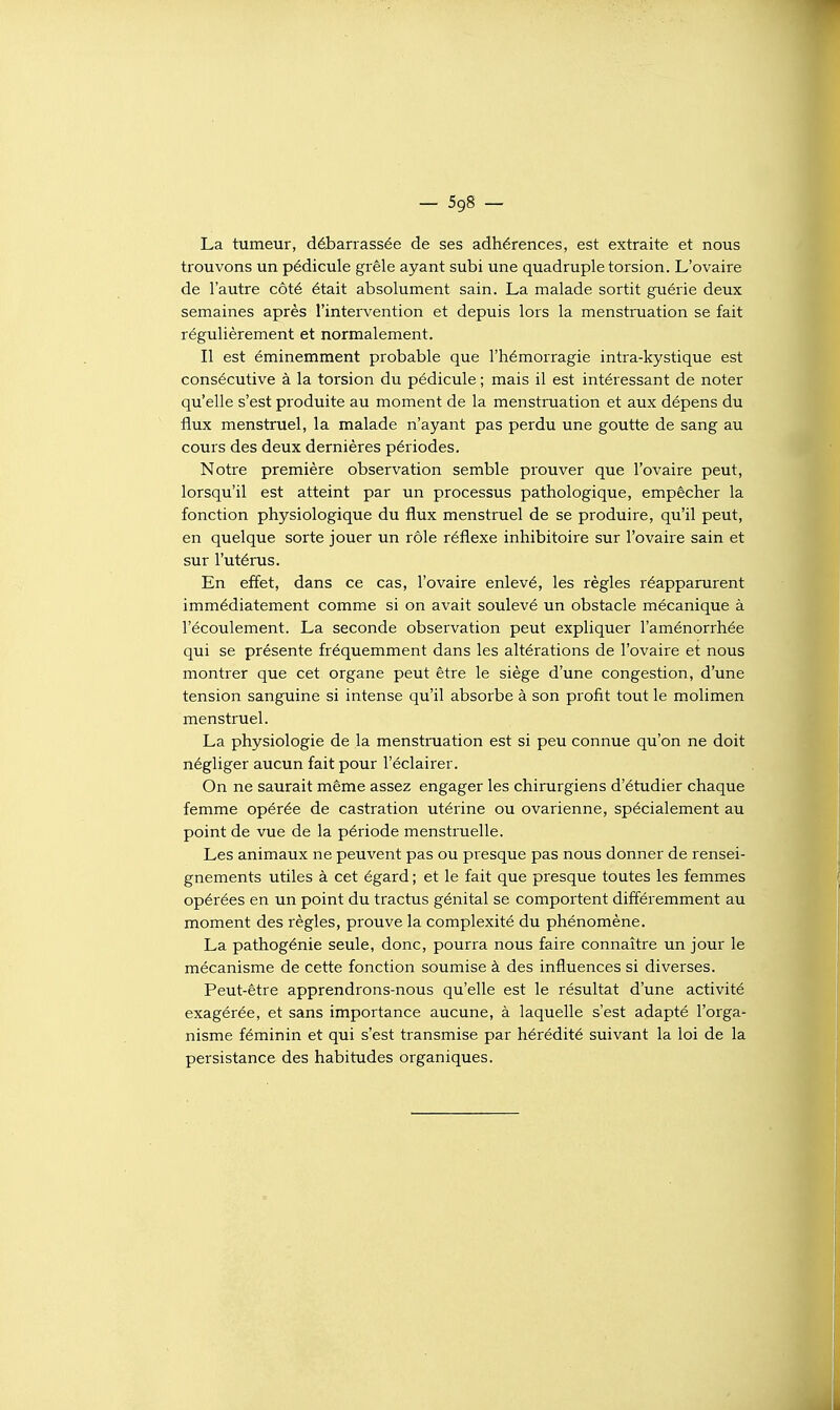 La tumeur, déjaarrassée de ses adhérences, est extraite et nous trouvons un pédicule grêle ayant subi une quadruple torsion. L'ovaire de l'autre côté était absolument sain. La malade sortit guérie deux semaines après l'intervention et depuis lors la menstruation se fait régulièrement et normalement. Il est éminemment probable que l'hémorragie intra-kystique est consécutive à la torsion du pédicule ; mais il est intéressant de noter qu'elle s'est produite au moment de la menstruation et aux dépens du flux menstruel, la malade n'ayant pas perdu une goutte de sang au cours des deux dernières périodes. Notre première observation semble prouver que l'ovaire peut, lorsqu'il est atteint par un processus pathologique, empêcher la fonction physiologique du flux menstruel de se produire, qu'il peut, en quelque sorte jouer un rôle réflexe inhibitoire sur l'ovaire sain et sur l'utérus. En effet, dans ce cas, l'ovaire enlevé, les règles réapparurent immédiatement comme si on avait soulevé un obstacle mécanique à l'écoulement. La seconde observation peut expliquer l'aménorrhée qui se présente fréquemment dans les altérations de l'ovaire et nous montrer que cet organe peut être le siège d'une congestion, d'une tension sanguine si intense qu'il absorbe à son profit tout le molimen menstruel. La physiologie de la menstruation est si peu connue qu'on ne doit négliger aucun fait pour l'éclairer. On ne saurait même assez engager les chirurgiens d'étudier chaque femme opérée de castration utérine ou ovarienne, spécialement au point de vue de la période menstruelle. Les animaux ne peuvent pas ou presque pas nous donner de rensei- gnements utiles à cet égard ; et le fait que presque toutes les femmes opérées en un point du tractus génital se comportent différemment au moment des règles, prouve la complexité du phénomène. La pathogénie seule, donc, pourra nous faire connaître un jour le mécanisme de cette fonction soumise à des influences si diverses. Peut-être apprendrons-nous qu'elle est le résultat d'une activité exagérée, et sans importance aucune, à laquelle s'est adapté l'orga- nisme féminin et qui s'est transmise par hérédité suivant la loi de la persistance des habitudes organiques.