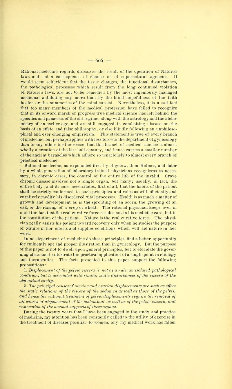 Ratioual médecine regards disease as the rosult of the opération of Nature's laws and not a conséquence of chance or of supernatural agencies. It would seem selfevident that the tissue changes, the functional disturbances, the pathological pi'ocesses which resuit from the long continued violation of Nature's laws, are not to be remedied by the most ingeniously managed médicinal antidoting any more than by the blind hopefulness of the faith healer or the nummeries of the niind cureist. Nevertheless, it is a sad fact that too many members of the médical profession bave failed to recognize that in its onward march of progress true médical science lias left behind the spécifies and panaceas of the old régime, along with the astrology and the alche- mistry of an earlier âge, and are still engaged in combatting disease on the basis of an effete and false philosophy, or else blindly following an unphiloso- phical and ever changing empiricism. This statement is true of every brandi of médecine, but perhaps applies with less force to the department of gynecology than to any other for the reason that this branch of médical science is almost wholly a création of the last half century, and hence carries a smaller number of the ancient barnacles which adhère so lenaciously to almost every branch of practical médecine. Rational médecine, as cxpounded first by Bigelow, then Holmes, and later by a whole génération of laboratory-trained physicians recognizess as neces- sary, in chronic cases, the control of the entire lifc of the invalid. Grave chronic disease involves not a single organ, but many; usually, in fact, the entire body ; and its cure nécessitâtes, flrst of ail, that the habits of the patient shall be strictly conformed to such principles and rules as will etficiently and curatively modify lus disordered vital processes. Health is as much a matter of growth and development as is the sprouting of an acorn, the growing of an oak, or the raising of a crop of wheat. The rational physician keeps ever in mind the fact that the real curativc force résides not in his medicine case, but in the constitution of the patient. Nature is the real curativc force. The physi- cian really assists his patient toward recovery only when he studies the purpose of Nature in lier efforts and supplies conditions which will aid nature in lier work. In no department of medicine do thèse principles find a better opportunity for eminently apt and proper illustration than in gynecology. But the purpose of this paper is not to dwell upon gênerai principles, but to elucidate the gover- ning ideas and to illustrate tlie practical application of a single point in etiology and therapeutics. The facts presenled in this paper support the following propositions : 1. Dis2')laceme)}t of the pelvic viscera is not as a ride au isolated pathological condition, but is associated with similar static distic7-bancei of the viscera of the abdominal cavity. 2. The principal causes of utérine and ovarian displace^nents are such as effect the static relations of the viscera of the abdomen as voeïl as those of the pelvis, and hence the rational treatment of pelvic displacements require the removal of ail causes of displacement of the abdominal as well as of the pelvic viscera, and restoration of the no7'mal supports of thèse organs. During the twenty years that I have been engaged in the study and practice of medicine, my attention lias been constantly called to the utility of exercise in the treatment of diseases peculiar to wonien, any my médical work lias fallen