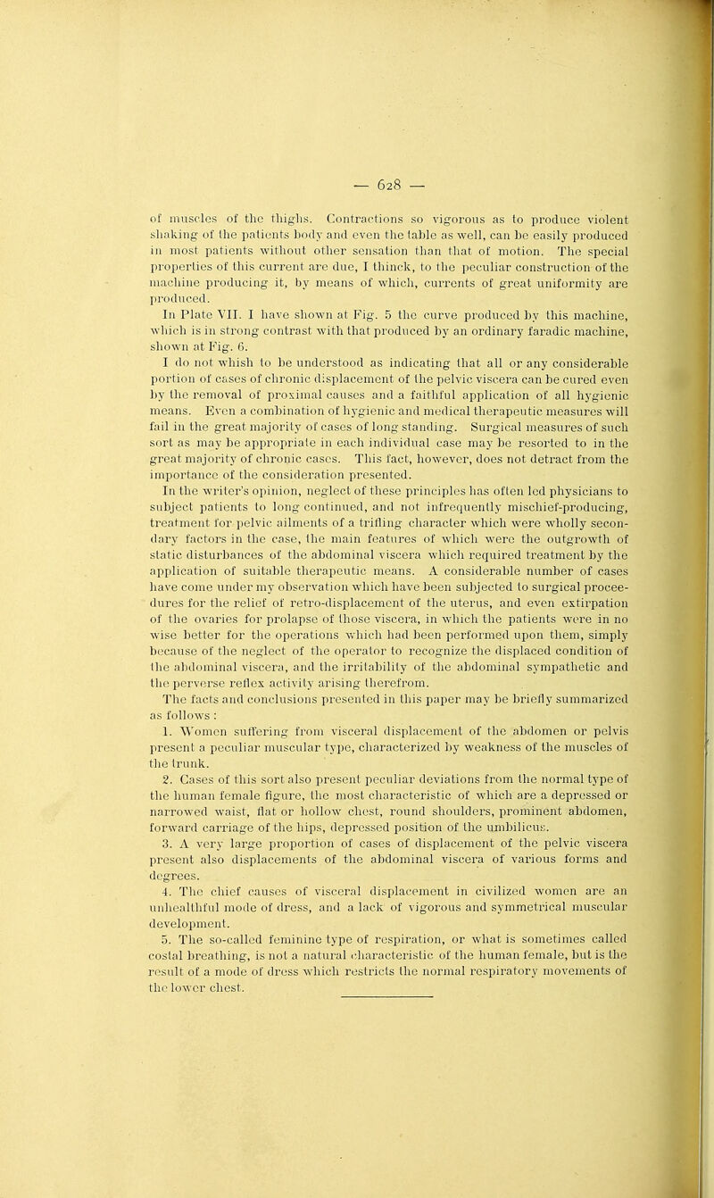 o£ muscles of thc tliiglis. Contractions so vigorous as to produce violent shaking of Ihe patients body and even the table as well, can be easily produced in most patients without otlier sensation than that of motion. The spécial properties of this current are due, I thinck, to the peculiar construction of the machine producing it, by means of which, currents of great uniformity are produced. In Plate VII. I have shown at Fig. 5 the curve produced by this machine, which is in strong contrast with that produced by an ordinary faradic machine, shown at Fig. 6. I do not whish to be understood as indicating that ail or any considérable portion of cases of chronic displacement of the pelvic viscera can be cured even by the removal of proximal causes and a faithful application of ail hygionic means. Even a combination of hygienic and médical therapeutic measures will fail in the great majority of cases of long standing. Surgical measures of such sort as may be appropriate in each individual case may be resorted to in the great majority of chronic cases. This fact, however, does not detract from the importance of the considération presented. In the writer's opiinon, neglect of thèse principlcs lias often led physicians to subject patients to long continued, and not infrequently mischief-producing, treatment l'or pelvic aliments of a trifling character which were wholly secon- dary factors in the case, the main features of which were the outgrowth of static disturbances of the abdominal viscera which required treatment by the application of suitable therapeutic means. A considérable number of cases have come under my observation which have been subjected to surgical procee- dures for the relief of retro-displacement of the utérus, and even extirpation of the ovaries for prolapse of those viscera, in which the patients were in no wise better for the opérations Vviiich had been performed upon tliem, simply because of the neglect of the operalor to recognize the displaced condition of the abdominal viscera, and the irrilability of the abdominal sympathetic and the perverse reflex aetivity arising therefrom. The facts and conclusions presented in this puper may be briefly summarized as follows : 1. Women suffering from viscéral disphicement of thc abdomen or pelvis présent a peculiar muscular type, characterized by weakness of the muscles of the trunk. 2. Cases of this sort also présent peculiar déviations from the normal type of the human female figure, the most characteristic of which are a depressed or narrowed waist, flat or hoUow chest, round shoulders, prominent abdomen, forward carriage of the bips, depressed position of the umbilicus. 3. A very large proportion of cases of displacement of the pelvic viscera présent also displacements of the abdominal viscera of varions forms and degrees. 4. The chief causes of viscéral displacement in civilized women are an unheallhful mode of dress, and a lack of vigorous and symmetrical muscular development. 5. The so-called féminine type of respiration, or what is sometimes called costal breathing, is not a natural idiaracteristic of the human female, but is the rcsult of a mode of dress which restricts the normal respiratory movements of thc lowcr chest.