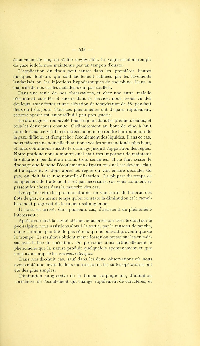 écoulement de sang en réalité négligeable. Le vagin est alors rempli de gaze iodoformée maintenue par un tampon d'ouate. L'application du drain peut causer dans les premières heures quelques douleurs qui sont facilement calmées par les lavements laudanisés ou les injections hypodermiques de moi phine. Dans la majorité de nos cas les malades n'ont pas souffert. Dans une seule de nos observations, et chez une autre malade récemm. nt curettée et encore dans le service, nous avons vu des douleurs assez fortes et une élévation de température de 38° pendant deux ou trois jours. Tous ces phénomènes ont disparu rapidement, et notre opérée est aujourd'hui à peu près guérie. Le drainage est renouvelé tous les jours dans les premiers temps, et tous les deux jours ensuite. Ordinairement au bout de cinq à huit jours le canal cervical s'est rétréci au point de rendre l'introduction de la gaze difficile, et d'empêcher l'écoulement des liquides. Dans ce cas, nous faisons une nouvelle dilatation avec les soins indiqués plus haut, et nous continuons ensuite le drainage jusqu'à l'apparition des règles. Notre pratique nous a montré qu'il était très important de maintenir la dilatation pendant au moins trois semaines. Il ne faut cesser le drainage que lorsque l'écoulement a disparu ou qu'il est devenu clair et transparent. Si donc après les règles on voit encore s'écouler du pus, on doit faire une nouvelle dilatation. La plupart du temps ce complément de traitement n'est pas nécessaire, car voici comment se passent les choses dans la majorité des cas. Lorsqu'on retire les premiers drains, on voit sortir de l'utérus des flots de pus, en même temps qu'on constate la diminution et le ramol- lissement progressif de la tumeur salpingienne. Il nous est arrivé, dans plusieurs cas, d'assister à un phénomène intéressant : Après avoir lavé la cavité utérine, nous pressions avec le doigt sur le pyo-salpinx, nous assistions alors à la sortie, par le museau de tanche, d'une certaine quantité de pus séreux qui ne pouvait provenir que de la trompe. Ce résultat s'obtient même lorsqu'on presse sur les culs-de- sac avec le bec du spéculum. On provoque ainsi artificiellement le phénomène que la nature produit quelquefois spontanément et que nous avons appelé les voiniques salpingées. Dans nos dix-huit cas, sauf dans les deux observations où nous avons noté une fièvre de deux ou trois jours, les suites opératoires ont été des plus simples. Diminution progressive de la tumeur salpingienne, diminution corrélative de l'écoulement qui change rapidement de caractères, et