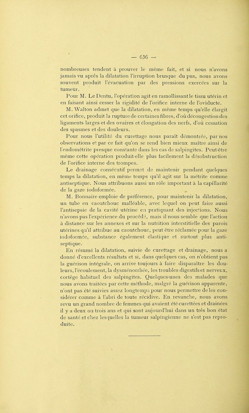 — 636 — nombreuses tendent à prouver le même fait, et si nous n'avons jamais vu après la dilatation l'irruption brusque du pus, nous avons souvent produit l'évacuation par des pressions exercées sur la tumeur. Pour M. Le Dentu, l'opération agit en ramollissant le tissu utérin et en faisant ainsi cesser la rigidité de l'orifice interne de l'oviducte. M. Walton admet que la dilatation, en même temps qu'elle élargit cet orifice, produit la rupture de certaines fibres, d'où décongestion des ligaments larges et des ovaires et élongation des nerfs, d'où cessation des spasmes et des douleurs. Pour nous l'utilité du curettage nous paraît démontrée, par nos observations et par ce fait qu'on se rend bien mieux maître ainsi de l'endométrite presque constante dans les cas de salpingites. Peut-être même cette opération produit-elle plus facilement la désobstruction de l'orifice interne des trompes. Le drainage consécutif permet de maintenir pendant quelques temps la dilatation, en même temps qu'il agit sur la métrite comme antiseptique. Nous attribuons aussi un rôle important à la capillarité de la gaze iodoformée. , M. Bonnaire emploie de préférence, pour maintenir la dilatation, un tube en caoutchouc malléable, avec lequel on peut faire aussi l'antisepsie de la cavité utérine e:i pratiquant des injections. Nous n'avons pas l'expérience du procédé, mais il nous semble que l'action à distance sur les annexes et sur la nutrition interstitielle des parois utérines qu'il attribue au caoutchouc, peut être réclamée pour la gaze iodoformée, substance également élastique et surtout plus anti- septique. En résumé la dilatation, suivie de curettage et drainage, nous a donné d'excellents résultats et si, dans quelques cas, on n'obtient pas la guérison intégrale, on arrive toujours à faire disparaître les dou- leurs, l'écoulement, la dysménorrhée, les troubles digestifs et nerveux, cortège habituel des salpingites. Quelques-unes des malades que nous avons traitées par cette méthode, malgré la guérison apparente, n'ont pas été suivies assez longtemps pour nous permettre de les con- sidérer comme à l'abri de toute récidive. En revanche, nous avons revu un grand nombre de femmes qui avaient été curettées et drainées il y a deux ou trois ans et qui sont aujourd'hui dans un très bon état de santé et chez lesquelles la tumeur salpingienne ne s'est pas repro- duite.