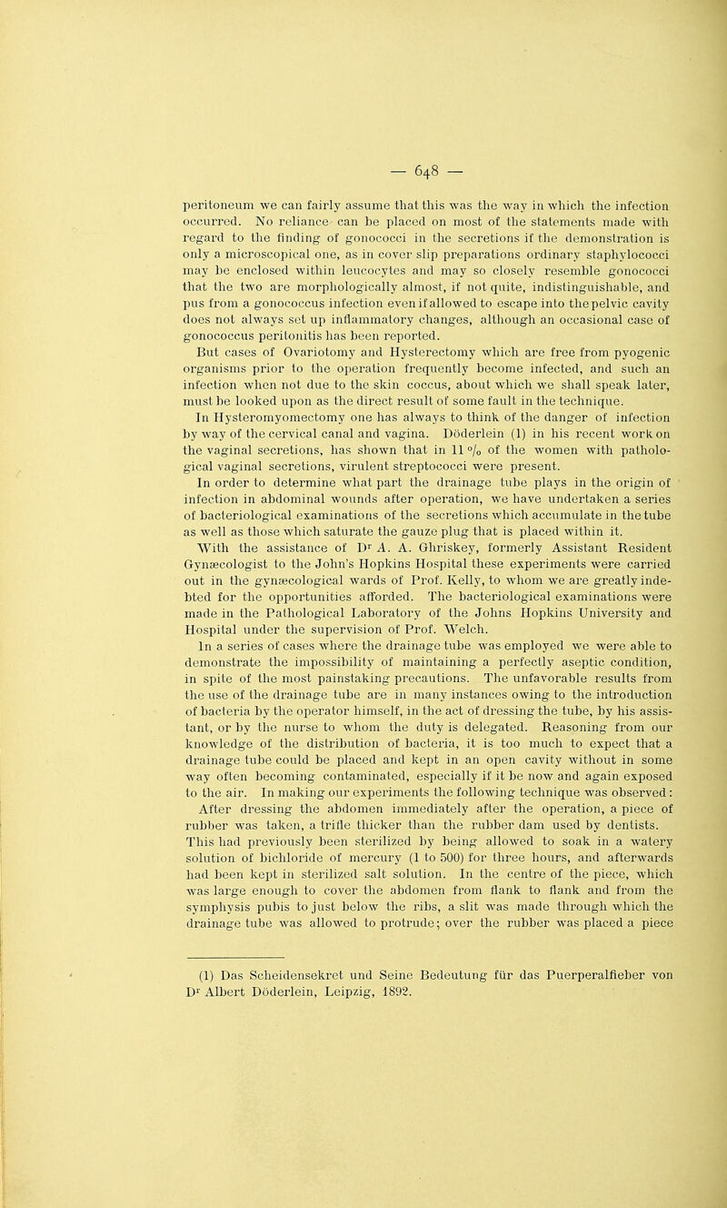 peritoneum we can fairly assume that this was the way in which the infection occurred. No reliance- can be placed on most of the statements niade with regard to tlie finding of gonococci in the sécrétions if the démonstration is only a microscopical one, as in cover slip préparations ordinary staphylococci may he enclosed witliin leucocytes and may so closely resemble gonococci that the two are morphologically almost, if not quite, indistinguishable, and pus from a gonococcus infection even if allowed to escape into tliepelvic cavity does not always set up inflammatory changes, although an occasional case of gonococcus peritojiitis has been reported. But cases of Ovariotomy and Hysterectomy which are free from pyogenic organisms prior to the opération frequently become infected, and such an infection whcn not due to the skin coccus, about which we shall speak later, must be looked upon as the direct resuit of some fault in the technique. In Hysteromyomectomy one has always to think of the danger of infection by way of the cervical canal and vagina. Dôderlein (1) in his récent work on the vaginal sécrétions, has shown that in 11 °/o of the women with patholo- gical vaginal sécrétions, virulent streptococci were présent. In order to détermine what part the drainage tube plays in the origin of infection in abdominal wounds after opération, we have undertaken a séries of bacteriological examinations of the sécrétions which accumulate in the tube as well as those which saturate the gauze plug that is placed within it. With the assistance of C A. A. Ghriskey, formerly Assistant Résident Gynsecologist to the John's Hopkins Hospital thèse experiments were carried out in the gynœcological wards of Prof. Kelly, to whom we are greatly inde- bted for the opportunities afforded. The bacteriological examinations were made in the Pathological Laboratory of the Jolins Hopkins University and Hospital under the supervision of Prof. Welch. In a séries of cases where the drainage tube was employed we were able to demonstrate the impossibility of maintaining a perfectly aseptic condition, in spite of the most painstaking précautions. The unfavorable results from the use of the drainage tube are in many instances owing to the introduction of bacteria by the operator himself, in the act of dressing the tube, by his assis- tant, or by the nurse to whom the duty is delegated. Reasoning from our knowledge of the distribution of bacteria, it is too much to expect that a drainage tube could be placed and kept in an open cavity without in some way often becoming contaminated, especially if it be now and again exposed to the air. In making our experiments the following technique was observed : After dressing the abdomen immediately after the opération, a pièce of rubber was taken, a trifle thicker than the rubber dam used by dentists. This had previously been sterilized by being allowed to soak in a watery solution of bichloride of mercury (1 to 500) for three hours, and afterwards had been kept in sterilized sait solution. In the centre of the pièce, which was large enougli to cover the abdomen from flank to flank and from the symphysis pubis to just below the ribs, a .slit was made througli which the drainage tube was allowed toprotrude; over the rubber was placed a pièce (1) Das Scheidensekret und Seine Bedeutung fiir das Puerperalfieber von D^ Albert Dôderlein, Leipzig, 1892.