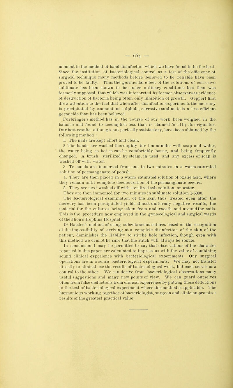 moment to the method of liand disinfection wliich we have found to be the best. Since the institution of bacteriological control as a test of the efflciency of surgical technique many motliods before believed to be reliable have been proved to be faulty. Tlius the germicidal efFect of tlie solutions of corrosive sublimate has been shown to be under ordinary conditions less tlian was formerly supposed, that wliicli was interpreted by former observers as évidence of destruction of bacteria being often only inhibition of growth. Geppert first drew attention to the fact that when af 1er disinfection experimonts the mercury is precipitated by ammonium sulphide, corrosive sublimate is a less efficient germicide than has been believed. Fiirbringer's method has in the course of our work been weighed in the balance and found to accomplish less than is claimed foritby its originator. Ourbest results. although net perfectiy satisfactory, have been obtained by the follovring method : 1. The nails are kept short and clean. 2 The hands are washed thoroughly for ten minutes with soap and water, the water being as hot as can be comfortably borne, and being frequently changed. A brush, sterilized by steam, in used, and any excess of soap is washed off with water. 3. Te hands are immersed from one to two minutes in a warm saturated solution of permanganate of potash. 4. They are then placed in a warm saturated solution of oxalie acid, where they remain until complète decolorization of the permanganate occurs. 5. They are next washed off with sterilized sait solution, or water. They are then immersed for two minutes in sublimate solution 1-5000. The bacteriological examination of the skin thus treated even after the mercury has been percipitated yields almost uniformly liegative results, the material for the cultures being taken from underneath and aroundthe nails. This is the procédure now employed in the gynsecological and surgical wards of the Jbon's Hopkins Hospital. D'' Halsled's method of using subcutaneous sutures based on the récognition of the impossibility of arriving at a complète disinfection of the skin of the patient, deminishes the liability to stitche hole infection, though even with this method we cannot be sure that the stitch will always be stérile. In conclusion I may be permitted to say that observations of the character reported in this paper are calculated to impress us with the value of combining Sound clinical expérience with bacteriological experiments. Our surgical opérations are in a sensé bacteriological experiments. We may not transfer directly to clinical use the results of bacteriological work, but each serves as a control to the otlier. We can dérive from bacteriological observations many useful suggestions and many new points of view. We can guard ourselves often from f aise déductions from clinical expérience by putting thèse déductions to the test of bactei^iological experiment where this method is applicable. The harmonious working together of bacteriologist, surgeon and clinician promises results of the greatest practical value.