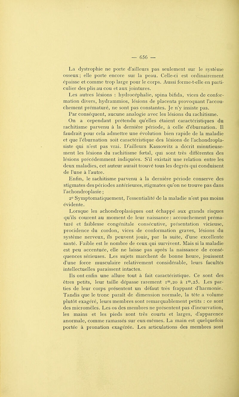 La dystrophie ne porte d'ailleurs pas seulement sur le système osseux; elle porte encore sur la peau. Celle-ci est ordinairement épaisse et comme trop large pour le corps. Aussi forme-t-elle en parti- culier des plis au cou et aux jointures. Les autres lésions : hydrocéphalie, spina bifida, vices de confor- mation divers, hydrammios, lésions de placenta provoquant l'accou- chement prématuré, ne sont pas constantes. Je n'y insiste pas. Par conséquent, aucune analogie avec les lésions du rachitisme. On a cependant prétendu qu'elles étaient caractéristiques du rachitisme parvenu à la dernière période, à celle d'éburnation. Il faudrait pour cela admettre une évolution bien rapide de la maladie et que l'éburnation soit caractéristique des lésions de l'achondropla- siste qui n'est pas vrai. D'ailleurs Kassowitz a décrit minutieuse- ment les lésions du rachitisme fœtal, qui sont très différentes des lésions précédemment indiquées. S'il existait une relation entre les deux maladies, cet auteur aurait trouvé tous les degrés qui conduisent de l'une à l'autre. Enfin, le rachitisme parvenu à la dernière période conserve des stigmates des périodes antérieures, stigmates qu'on ne trouve pas dans l'achondroplasie ; 2° Symptomatiquement, l'essentialité de la maladie n'est pas moins évidente. Lorsque les achondroplasiques ont échappé aux grands risques qu'ils courent au moment de leur naissance : accouchement préma- turé et faiblesse congénitale consécutive, présentation vicieuse, procidence du cordon, vices de conformation graves, lésions du système nerveux, ils peuvent jouir, par la suite, d'une excellente santé. Faible est le nombre de ceux qui survivent. Mais si la maladie est peu accentuée, elle ne laisse pas après la naissance de consé- quences sérieuses. Les sujets marchent de bonne heure, jouissent d'une force musculaire relativement considérable, leurs facultés intellectuelles paraissent intactes. Ils ont enfin une allure tout à fait caractéristique. Ce sont des êtres petits, leur taille dépasse rarement ii,20 à i™,25. Les par- ties de leur corps présentent un défaut très frappant d'harmonie. Tandis que le tronc paraît de dimension normale, la tête a volume plutôt exagéré, leurs membres sont remarquablement petits : ce sont des micromèles. Les os des membres ne présentent pas d'incurvation, les mains et les pieds sont très courts et larges, d'apparence anormale, comme ramassés sur eux-mêmes. La main est quelquefois portée à pronation exagérée. Les articulations des membres sont