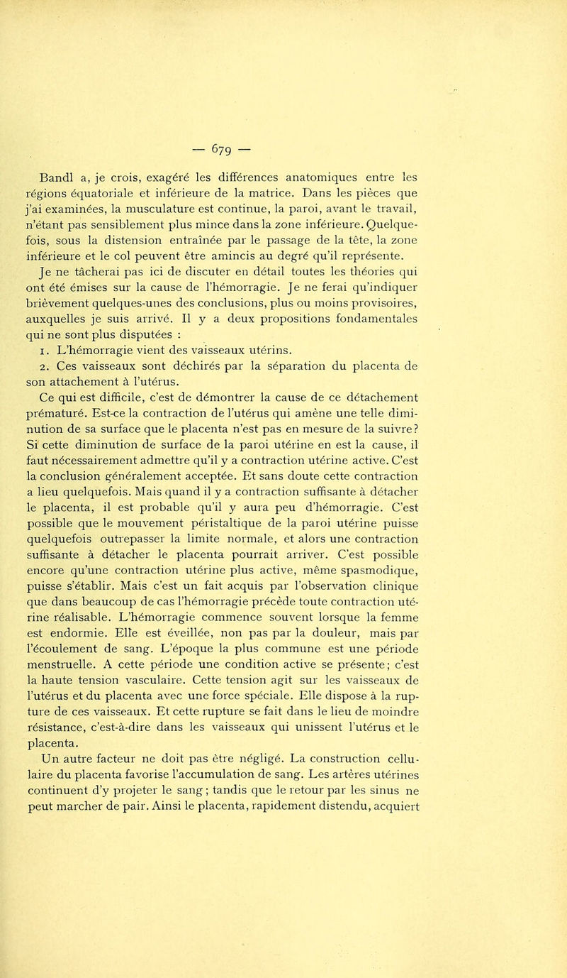 Bandl a, je crois, exagéré les différences anatomiques entre les régions équatoriale et inférieure de la matrice. Dans les pièces que j'ai examinées, la musculature est continue, la paroi, avant le travail, n'étant pas sensiblement plus mince dans la zone inférieure. Quelque- fois, sous la distension entraînée par le passage de la tête, la zone inférieure et le col peuvent être amincis au degré qu'il représente. Je ne tâcherai pas ici de discuter en détail toutes les théories qui ont été émises sur la cause de l'hémorragie. Je ne ferai qu'indiquer brièvement quelques-unes des conclusions, plus ou moins provisoires, auxquelles je suis arrivé. Il y a deux propositions fondamentales qui ne sont plus disputées : 1. L'hémorragie vient des vaisseaux utérins. 2. Ces vaisseaux sont déchirés par la séparation du placenta de son attachement à l'utérus. Ce qui est difficile, c'est de démontrer la cause de ce détachement prématuré. Est-ce la contraction de l'utérus qui amène une telle dimi- nution de sa surface que le placenta n'est pas en mesure de la suivre ? Si cette diminution de surface de la paroi utérine en est la cause, il faut nécessairement admettre qu'il y a contraction utérine active. C'est la conclusion généralement acceptée. Et sans doute cette contraction a lieu quelquefois. Mais quand il y a contraction suffisante à détacher le placenta, il est probable qu'il y aura peu d'hémorragie. C'est possible que le mouvement péristaltique de la paroi utérine puisse quelquefois outrepasser la limite normale, et alors une contraction suffisante à détacher le placenta pourrait arriver. C'est possible encore qu'une contraction utérine plus active, même spasmodique, puisse s'établir. Mais c'est un fait acquis par l'observation clinique que dans beaucoup de cas l'hémorragie précède toute contraction uté- rine réalisable. L'hémorragie commence souvent lorsque la femme est endormie. Elle est éveillée, non pas par la douleur, mais par l'écoulement de sang. L'époque la plus commune est une période menstruelle. A cette période une condition active se présente; c'est la haute tension vasculaire. Cette tension agit sur les vaisseaux de l'utérus et du placenta avec une force spéciale. Elle dispose à la rup- ture de ces vaisseaux. Et cette rupture se fait dans le lieu de moindre résistance, c'est-à-dire dans les vaisseaux qui unissent l'utérus et le placenta. Un autre facteur ne doit pas être négligé. La construction cellu- laire du placenta favorise l'accumulation de sang. Les artères utérines continuent d'y projeter le sang ; tandis que le retour par les sinus ne peut marcher de pair. Ainsi le placenta, rapidement distendu, acquiert