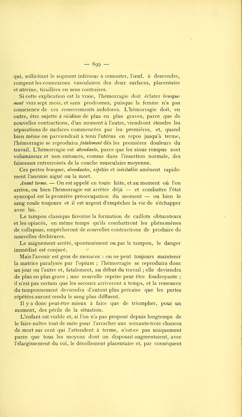 qui, sollicitant le segment inférieur à remonter, l'œuf, à descendre, rompent les connexions vasculaires des deux surfaces, placentaire et utérine, tiraillées en sens contraires. Si cette explication est la vraie, l'hémorragie doit éclater brusque- ment vers sept mois, et sans prodromes, puisque la femme n'a pas conscience de ces resserrements indolores. L'hémorragie doit, en outre, être sujette à récidives de plus en plus graves, parce que de nouvelles contractions, d'un moment à l'autre, viendront étendre les séparations de surfaces commencées par les premières, et, quand bien même on parviendrait à tenir l'utérus en repos jusqu'à terme, l'hémorragie se reproduira fatalement dès les premières douleurs du travail. L'hémorragie est abondante, parce que les sinus rompus sont volumineux et non entourés, comme dans l'insertion normale, des faisceaux entrecroisés de la couche musculaire moyenne. Ces pertes brusques, abondantes, répétées et inévitables amènent rapide- ment l'anémie aiguë ou la mort. Avant terme. — On est appelé en toute hâte, et au moment où l'on arrive, ou bien l'hémorragie est arrêtée déjà — et combattre l'état syncopal est la première préoccupation du moment — ou bien le sang coule toujours et il est urgent d'empêcher la vie de s'échapper avec lui. Le tampon classique favorise la formation de caillots obturateurs et les opiacés, en même temps qu'ils combattront les phénomènes de collapsus, empêcheront de nouvelles contractions de produire de nouvelles déchirures. Le saignement arrêté, spontanément ou par le tampon, le danger immédiat est conjuré. «• Mais l'avenir est gros de menaces : on ne peut toujours maintenir la matrice paralysée par l'opium ; l'hémorragie se reproduira donc un jour ou l'autre et, fatalement, au début du travail ; elle deviendra de plus en plus grave ; une nouvelle reprise peut être foudroyante ; il n'est pas certain que les secours arriveront à temps, et la ressource du tamponnement deviendra d'autant plus précaire que les pertes répétées auront rendu le sang plus diffluent. Il y a donc peut-être mieux à faire que de triompher, pour un moment, des périls de la situation. L'enfant est viable et, si l'on n'a pas proposé depuis longtemps de le faire naître tout de suite pour l'arracher aux soixante-trois chances de mort sur cent qui l'attendent à terme, n'est-ce pas uniquement parce que tous les moyens dont on disposait augmentaient, avec l'élargissement du col, le décollement placentaire et, par conséquent