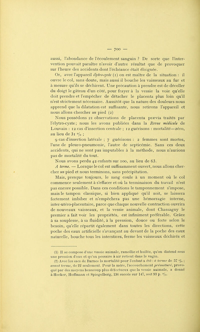 — yoo — aussi, l'abondance de l'écoulement sanguin ? De sorte que l'inter- vention pouvait paraître n'avoir d'autre résultat que de provoquer sur l'heure des accidents dont l'échéance était éloignée. Or, avec l'appareil élytro-cyste (i) on est maître de la situation : il ouvre le col, sans doute, mais aussi il bouche les vaisseaux au fur et à mesure qu'ils se déchirent. Une précaution à prendre est de décoller du doigt le gâteau d'un côté, pour frayer à la vessie la voie qu'elle doit prendre et l'empêcher de détacher le placenta plus loin qu'il n'est strictement nécessaire. Aussitôt que la nature des douleurs nous apprend que la dilatation est suffisante, nous retirons l'appareil et nous allons chercher un pied (2) Nous possédons 21 observations de placenta praevia traités par l'élytro-cyste ; nous les avons publiées dans la Revue médicale de Louvain : 12 cas d'insertion centrale ; 12 guérisons : mortalité==zéro, au lieu de 3i °/o ; 9 cas d'insertion latérale ; 7 guérisons : 2 femmes sont mortes, l'une de pleuro-pneumonie, l'autre de septicémie. Sans ces deux accidents, qui ne sont pas imputables à la méthode, nous n'aurions pas de mortalité du tout. Nous avons perdu 42 enfants sur 100, au lieu de 63. A terme. — Lorsque le col est suffisamment ouvert, nous allons cher- cher un pied et nous terminons, sans précipitation. Mais, presque toujours, le sang coule à un moment où le col commence seulement à s'effacer et où la terminaison du travail n'est pas encore possible. Dans ces conditions le tamponnement s'impose, mais le tampon classique, si bien appliqué qu'il soit, se laissera fortement imbiber et n'empêchera pas une hémorragie interne, inter-utéro-placentaire, parce que chaque nouvelle contraction ouvrira de nouveaux vaisseaux, et la vessie animale, dont Chassagny le premier a fait voir les propriétés, est infiniment préférable. Grâce à sa souplesse, à sa fluidité, à la pression, douce ou forte selon le besoin, qu'elle répartit également dans toutes les directions, cette poche des eaux artificielle s'avançant au devant de la poche des eaux naturelle, bouche tous les interstices, ferme les vaisseaux déchirés et (1) Il se compose d'une vessie animale, ramollie et huilée, qu'on distend sous une pression d'eau et qu'un pessaire à air retient dans le vagin. (2) Avec les sacs de Barnes la mortalité pour l'enfant a été : à terme de .57 /o ; avant terme, de 22 seulement. Pour la mère, l'accouchement p-emafurc', provo- qué par des moyens beaucoup plus défectueux que la vessie animale, a donné à Hecker, HofTmann et Spiegelberg, 136 succès sur 147, soit 93 p. %.