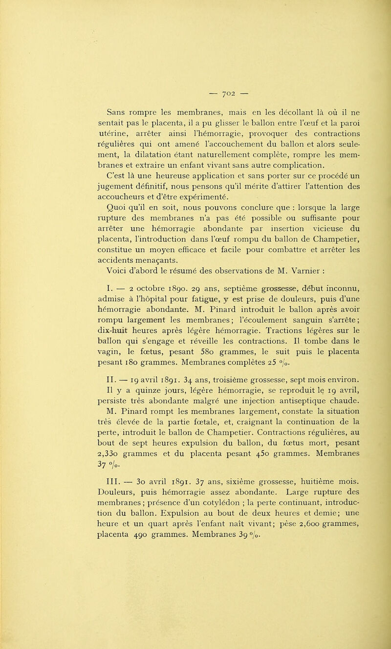 — 7°2 — Sans rompre les membranes, mais en les décollant là où il ne sentait pas le placenta, il a pu glisser le ballon entre l'œuf et la paroi utérine, arrêter ainsi l'hémorragie, provoquer des contractions régulières qui ont amené l'accouchement du ballon et alors seule- ment, la dilatation étant naturellement complète, rompre les mem- branes et extraire un enfant vivant sans autre complication. C'est là une heureuse application et sans porter sur ce procédé un jugement définitif, nous pensons qu'il mérite d'attirer l'attention des accoucheurs et d'être expérimenté. Quoi qu'il en soit, nous pouvons conclure que : lorsque la large rupture des membranes n'a pas été possible ou suffisante pour arrêter une hémorragie abondante par insertion vicieuse du placenta, l'introduction dans l'œuf rompu du ballon de Champetier, constitue un moyen efficace et facile pour combattre et arrêter les accidents menaçants. Voici d'abord le résumé des observations de M. Varnier : I. — 2 octobre 1890. 29 ans, septième grossesse, début inconnu, admise à l'hôpital pour fatigue, y est prise de douleurs, puis d'une hémorragie abondante. M. Pinard introduit le ballon après avoir rompu largement les membranes ; l'écoulement sanguin s'arrête ; dix-huit heures après légère hémorragie. Tractions légères sur le ballon qui s'engage et réveille les contractions. I] tombe dans le vagin, le fœtus, pesant 58o grammes, le suit puis le placenta pesant 180 grammes. Membranes complètes 25 °/o. II. — 19 avril 1891. 34 ans, troisième grossesse, sept mois environ. Il y a quinze jours, légère hémorragie, se reproduit 1§ 19 avril, persiste très abondante malgré une injection antiseptique chaude. M. Pinard rompt les membranes largement, constate la situation très élevée de la partie fœtale, et, craignant la continuation de la perte, introduit le ballon de Champetier. Contractions régulières, au bout de sept heures expulsion du ballon, du fœtus mort, pesant 2,33o grammes et du placenta pesant 450 grammes. Membranes 37 0/0. III. — 3o avril 1891. 37 ans, sixième grossesse, huitième mois. Douleurs, puis hémorragie assez abondante. Large rupture des membranes ; présence d'un cotylédon ; la perte continuant, introduc- tion du ballon. Expulsion au bout de deux heures et demie; une heure et un quart après l'enfant naît vivant; pèse 2,600 grammes, placenta 490 grammes. Membranes 39 °jo-