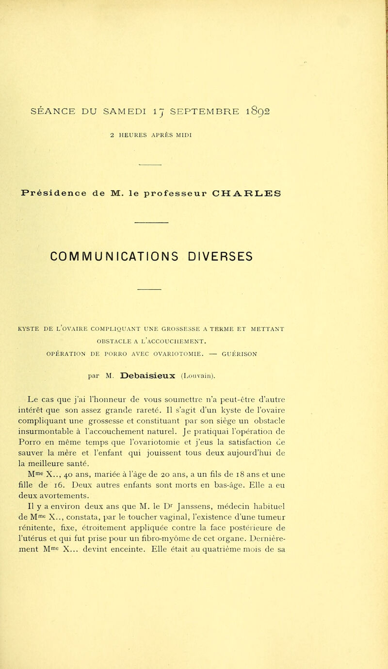 SÉANCE DU SAMEDI IJ SEPTEMBRE 1892 2 HEURES APRÈS MIDI Présidence de M. le professeur CHA-RLES COMMUNICATIONS DIVERSES KYSTE DE l'ovaire COMPLIQUANT UNE GROSSESSE A TERME ET METTANT OBSTACLE A l'aCCOUCHEMENT. OPÉRATION DE PORRO AVEC OVARIOTOMIE. GUÉRISON par M. Debaisieux (Louvain). Le cas que j'ai l'honneur de vous soumettre n'a peut-être d'autre intérêt que son assez grande rareté. Il s'agit d'un kyste de l'ovaire compliquant une grossesse et constituant par son siège un obstacle insurmontable à l'accouchement naturel. Je pratiquai l'opération de Porro en même temps que l'ovariotomie et j'eus la satisfaction de sauver la mère et l'enfant qui jouissent tous deux aujourd'hui de la meilleure santé. M= X.., 40 ans, mariée à l'âge de 20 ans, a un fils de 18 ans et une fille de 16. Deux autres enfants sont morts en bas-âge. Elle a eu deux avortements. Il y a environ deux ans que M. le D Janssens, médecin habituel de X.., constata, par le toucher vaginal, l'existence d'une tumeur rénitente, fixe, étroitement appliquée contre la face postérieure de l'utérus et qui fut prise pour un fibro-myôme de cet organe. Dernière- ment M'^'= X... devint enceinte. Elle était au quatrième mois de sa