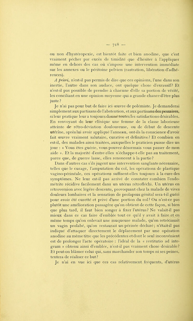 ou non d'hystéropexie, est bientôt faite et bien anodine, que c'est vraiment pécher par excès de timidité que d'hésiter à l'appliquer même en dehors des cas où s'impose une intervention immédiate sur les annexes ou le péritoine pelvien (castration, libération d'adhé- rences). A priori, n'est-il pas permis de dire que ces opinions, l'une dans son inertie, l'autre dans son audace, ont quelque chose d'excessif? Et n'est-il pas possible de prendre à chacune d'elle sa portion de vérité, les conciliant en une opinion moyenne qui a grande chance d'être plus juste ? Je n'ai pas pour but de faire ici œuvre de polémiste. Je demanderai simplement aux partisans de l'abstention, et aux partisans des pessaires, si leur pratique leur a toujours donné toutes les satisfactions désirables. En renvoyant de leur clinique une femme de la classe laborieuse atteinte de rétro-déviation douloureuse, ou de début de descente utérine, après lui avoir appliqué l'anneau, ont-ils la conscience d'avoir fait œuvre vraiment salutaire, curative et définitive? Et combien en est-il, des malades ainsi traitées, auxquelles le praticien puisse dire un jour : « Vous êtes guérie, vous pouvez désormais vous passer de mon aide ». Et la majorité d'entre elles n'échappe-t-elle pas au traitement, parce que, de guerre lasse, elles renoncent à la partie? Dans d'autres cas s'ils jugent une intervention sanglante nécessaire, telles que le curage, l'amputation du col, les opérations de plastique vagino-périnéale, ces opérations suffisent-elles toujours à la cure des symptômes. Ne leur est-il pas arrivé de constater combien l'endo- métrite récidive facilement dans un utérus rétroiîéchi. Un utérus en rétroversion avec légère descente, provoquant chez la malade de vives douleurs lombaires et la sensation de prolapsus génital sera-t-il guéri pour avoir été curetté et privé d'une portion du col? Ou n'est-ce pas plutât une amélioration passagère qu'on obtient de cette façon, si bien que plus tard, il faut bien songer à fixer l'utérus? Ne valait-il pas mieux dans ce cas faire d'emblée tout ce qu'il y avait à faire et en rhême temps qu'on enlevait une muqueuse malade, qu'on rétrécissait un vagin prolabé, qu'on restaurait un périnée déchiré; n'était-il pas indiqué d'attaquer directement le déplacement par une opération anodine au même titre que les précédentes et dont le seul inconvénient est de prolonger l'acte opératoire : l'idéal de la « restitutio ad inte- grum » obtenu ainsi d'emblée, n'est-il pas vraiment chose désirable? Et peut-on blâmer celui qui, sans marchander son temps ni ses peines, tentei'a de réaliser ce but ? Je n'ai en vue ici que ces cas relativement fréquents, d'utérus