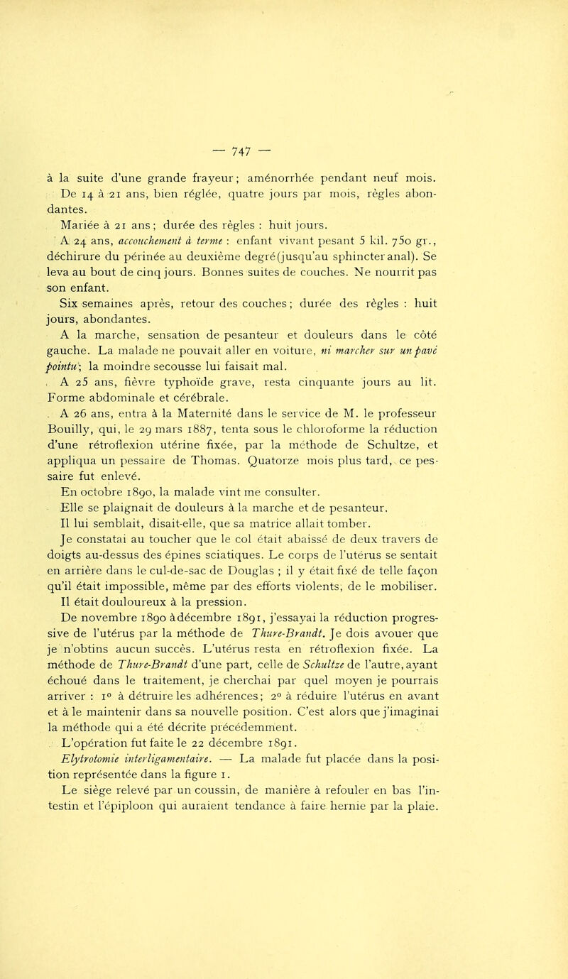 à la suite d'une grande frayeur; aménorrhée pendant neuf mois. De 14 à 21 ans, bien réglée, quatre jours par mois, règles abon- dantes. Mariée à 21 ans; durée des règles : huit jours. A 24 ans, accouchement à terme : enfant vivant pesant 5 kil. jSo gr., déchirure du périnée au deuxième degré (jusqu'au sphincter anal). Se leva au bout de cinq jours. Bonnes suites de couches. Ne nourrit pas son enfant. Six semaines après, retour des couches ; durée des règles : huit jours, abondantes. A la marche, sensation de pesanteur et douleurs dans le côté gauche. La malade ne pouvait aller en voiture, ni marcher sur un pavé pointu; la moindre secousse lui faisait mal. , A 25 ans, fièvre typhoïde grave, resta cinquante jours au lit. Forme abdominale et cérébrale. ,. A 26 ans, entra à la Maternité dans le service de M. le professeur Bouilly, qui, le 2g mars 1887, tenta sous le chloroforme la réduction d'une rétroflexion utérine fixée, par la méthode de Schultze, et appliqua un pessaire de Thomas. Quatorze mois plus tard, ce pes- saire fut enlevé. En octobre i8go, la malade vint me consulter. Elle se plaignait de douleurs à la marche et de pesanteur. Il lui semblait, disait-elle, que sa matrice allait tomber. Je constatai au toucher que le col était abaissé de deux travers de doigts au-dessus des épines sciatiques. Le corps de l'utérus se sentait en arrière dans le cul-de-sac de Douglas ; il y était fixé de telle façon qu'il était impossible, même par des efforts violents, de le mobiliser. Il était douloureux à la pression. De novembre 1890 àdécembre 1891, j'essayai la réduction progres- sive de l'utérus par la méthode de Thure-Brandt. Je dois avouer que je n'obtins aucun succès. L'utérus resta en rétroflexion fixée. La méthode de Thure-Brandt d'une part, celle de Schultze de l'autre, ayant échoué dans le traitement, je cherchai par quel moyen je pourrais arriver : 1° à détruire les adhérences ; 2° à réduire l'utérus en avant et à le maintenir dans sa nouvelle position. C'est alors que j'imaginai la méthode qui a été décrite précédemrrient. , . L'opération fut faite le 22 décembre iSgi. Elytrotomie interligamentaire. — La malade fut placée dans la posi- tion représentée dans la figure i. Le siège relevé par un coussin, de manière à refouler en bas l'in- testin et l'épiploon qui auraient tendance à faire hernie par la plaie.