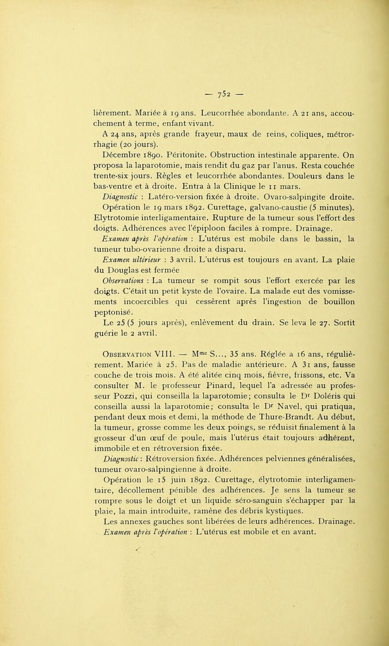 lièrement. Mariée à 19 ans. Leucorrhée abondante. A 21 ans, accou- chement à terme, enfant vivant. A 24 ans, après grande frayeur, maux de reins, cohques, métror- rhagie (20 jours). Décembre 1890. Péritonite. Obstruction intestinale apparente. On proposa la laparotomie, mais rendit du gaz par l'anus. Resta couchée trente-six jours. Règles et leucorrhée abondantes. Douleurs dans le bas-ventre et à droite. Entra à la Clinique le 11 mars. Diagnostic : Latéro-version fixée à droite. Ovaro-salpingite droite. Opération le 19 mars 1892. Curettage, galvano-caustie (5 minutes). Elytrotomie interligamentaire. Rupture de la tumeur sous l'effort des doigts. Adhérences avec l'épiploon faciles à rompre. Drainage. Examen après l'opération : L'utérus est mobile dans le bassin, la tumeur tubo-ovarienne droite a disparu. Examen ultérieur : 3 avril. L'utéius est toujours en avant. La plaie du Douglas est fermée Observations : La tumeur se rompit sous l'effort exercée par les doigts. C'était un petit kyste de l'ovaire. La malade eut des vomisse- ments incoercibles qui cessèrent après l'ingestion de bouillon peptonisé. Le 25 (5 jours après), enlèvement du drain. Se leva le 27. Sortit guérie le 2 avril. Observation VIII. — M^ S..., 35 ans. Réglée à 16 ans, réguliè- rement. Mariée à 25. Pas de maladie antérieure. A 3i ans, fausse couche de trois mois. A été alitée cinq mois, fièvre, frissons, etc. Va consulter M. le professeur Pinard, lequel l'a adressée au profes- seur Pozzi, qui conseilla la laparotomie; consulta le D^ Doléris qui conseilla aussi la laparotomie; consulta le D^ Navel, qui pratiqua, pendant deux mois et demi, la méthode de Thure-Brandt. Au début, la tumeur, grosse comme les deux poings, se réduisit finalement à la grosseur d'un œuf de poule, mais l'utérus était toujours adhérej^t, immobile et en rétroversion fixée. Diagnostic : Rétroversion fixée. Adhérences pelviennes généralisées, tumeur ovaro-salpingienne à droite. Opération le i5 juin 1892. Curettage, élytrotomie interligamen- taire, décollement pénible des adhérences. Je sens la tumeur se rompre sous le doigt et un liquide séro-sanguin s'échapper par la plaie, la main introduite, ramène des débris kystiques. Les annexes gauches sont libérées de leurs adhérences. Drainage. . Examen après l'opération : L'utérus est mobile et en avant.