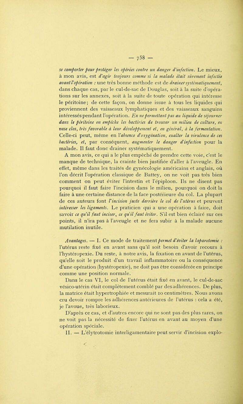 se comporter pour protéger les opérées contre un danger d'infection. Le mieux, à mon avis, est d'agir toujours comme si la malade était sûrement infectée avantl'opération : une très bonne méthode est de drainer systématiquement, dans chaque cas, par le cul-de-sac de Douglas, soit à la suite d'opéra- tions sur les annexes, soit à la suite de toute opération qui intéresse le péritoine; de cette façon, on donne issue à tous les liquides qui proviennent des vaisseaux lymphatiques et des vaisseaux sanguins intéressés pendant l'opération. En ne permettant pas au liquide de séjourner dans le péritoine on empêche les bactéries de trouver un milieu de ctiltiire, en vase clos, très favorable à leur développement et, en général, à la fermentation. Celle-ci peut, même en l'absence d'oxygénation, exalter la virulence de ces bactéries, et, par conséquent, augmenter le danger d'infection pour la malade. Il faut donc drainer systématiquement. A mon avis, ce qui a le plus empêché de prendre cette voie, c'est le manque de technique, la crainte bien justifiée d'aller à l'aveugle. En effet, même dans les traités de gynécologie américains et anglais, où l'on décrit l'opération classique de Battey, on ne voit pas très bien comment on peut éviter l'intestin et l'épiploon. Ils ne disent pas pourquoi il faut faire l'incision dans le milieu, pourquoi on doit la faire à une certaine distance de la face postérieure du col. La plupart de ces auteurs font l'incision juste derrière le col de l'utérus et peuvent intéresser les ligaments. Le praticien qui a une opération à faire, doit savoir ce qu'il faut inciser, ce qu'il faut éviter. S'il est bien éclairé sur ces points, il n'ira pas à l'aveugle et ne fera subir à la malade aucune mutilation inutile. Avantages. — I. Ce mode de ixaiiemenipermet d'éviter la laparotomie : l'utérus reste fixé en avant sans qu'il soit besoin d'avoir recours à l'hystéropexie. Du reste, à notre avis, la fixation en avant de l'utérus, qu'elle soit le produit d'un travail inflammatoire ou la conséquence d'une opération (hystéropexie), ne doit pas être considérée en principe comme une position normale. Dans le cas VI, le col de l'utérus était fixé en avant, le cul-de-sac vésico-utérin était complètement comblé par des adhérences. De plus, la matrice était hypertrophiée et mesurait lo centimètres. Nous avons cru devoir rompre les adhérences antérieures de l'utérus : cela a été, je l'avoue, très laborieux. D'après ce cas, et d'autres encore qui ne sont pas des plus rares, on ne voit pas la nécessité de fixer l'utérus en avant au moj'en d'une opération spéciale. II. — L'élytrotomie interligamentaire peut servir d'incision explo-