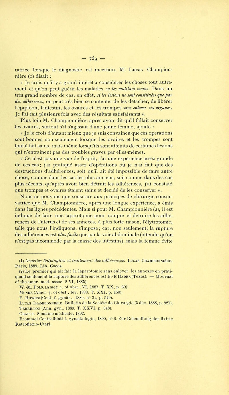 — 7-59 — ratrice lorsque le diagnostic est incertain. M. Lucas Champion- nière (i) disait : « Je crois qu'il y a grand intérêt à considérer les choses tout autre- ment et qu'on peut guérir les malades en les mutilait moins. Dans un très grand nombre de cas, en effet, si les lésions ne sont constituées que par des adhérences, on peut très bien se contenter de les détacher, de libérer l'épiploon, l'intestin, les ovaires et les trompes sans enlever ces organes. Je l'ai fait plusieurs fois avec des résultats satisfaisants ». Plus loin M. Championnière, après avoir dit qu'il fallait conserver les ovaires, surtout s'il s'agissait d'une jeune femme, ajoute : « Je le crois d'autant mieux que je suis convaincu que ces opérations sont bonnes non seulement lorsque les ovaires et les trompes sont tout à fait sains, mais même lorsqu'ils sont atteints de certaines lésions qui n'entraînent pas des troubles graves par elles-mêmes. » Ce n'est pas une vue de l'esprit, j'ai une expérience assez grande de ces cas ; j'ai pratiqué assez d'opérations où je n'ai fait que des destructions d'adhérences, soit qu'il ait été impossible de faire autre chose, comme dans les cas les plus anciens, soit comme dans des cas plus récents, qu'après avoir bien détruit les adhérences, j'ai constaté que trompes et ovaires étaient sains et décidé de les conserver '). Nous ne pouvons que souscrire aux principes de chirurgie conser- vatrice que M. Championnière, après une longue expérience, a émis dans les lignes précédentes. Mais si pour M. Championnière (2), il est indiqué de faire une laparotomie pour rompre et détruire les adhé- rences de l'utérus et de ses annexes, à plus forte raison, l'élytrotomie, telle que nous l'indiquons, s'impose ; car, non seulement, la rupture des adhérences est plus facile que par la voie abdominale (attendu qu'on n'est pas incommodé par la masse des intestins), mais la femme évite (1) Ovarites Salpingites et traitement des adhérences. Lucas Championnière, Paris, 1889, Lib. Cocoz. (2) Le premier qui ait fait la laparotomie sans enlever les annexes en prati- quant seulement la rupture des adhérences est B.-E Hadra (Texas). — (Journal of the amer. med. assoc. 2 VI, 1885). W.-M. PoLK (Amer. j. of obst., VI, 1887. T. XX, p. 30). MuNDÉ (Amer. j. of obst., fév. 1888. T. XXI, p. 150). 'F. HowiTZ(Cent. f. gynak., 1889, n 31, p. 549). Lucas Chami'IONNIÈrr. Bulletin de la Société de Chirurgie (5 déc. 1888, p. 927). Terrillon (Ann. gyn., 1889, T. XXVI, p. 348). Ghaput. Semaine médicale, 1892. Frommel Centralblatt f. gynsekologie, 1890, n 6. Zur Beliandlung der flxirte Retroflexio-Uteri.