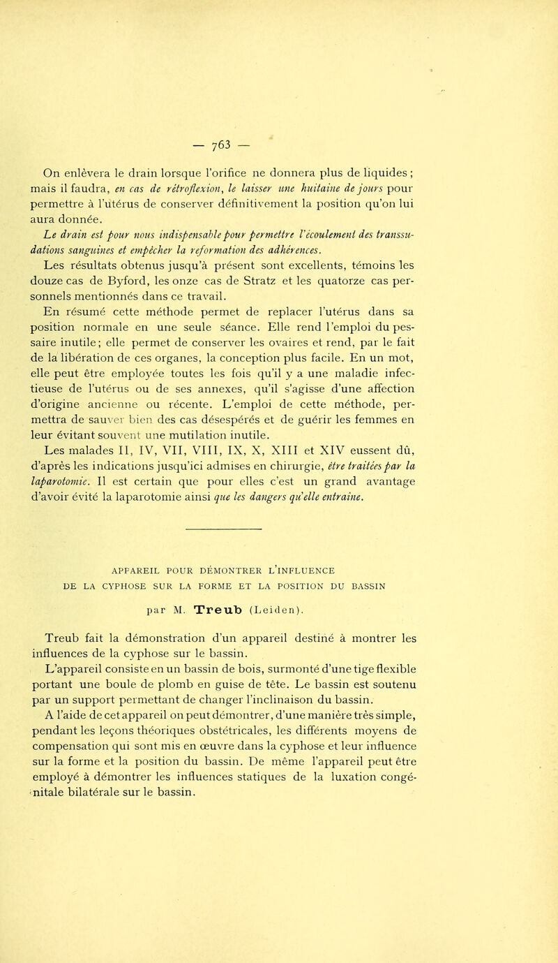 On enlèvera le drain lorsque l'orifice ne donnera plus de liquides ; mais il faudra, en cas de rétroflexion, le laisser une huitaine de jours pour permettre à l'utérus de conserver définitivement la position qu'on lui aura donnée. Le drain est pour nous indispensable pour permettre Vécoulement des transsu- dations sanguines et empêcher la reformation des adhérences. Les résultats obtenus jusqu'à présent sont excellents, témoins les douze cas de Byford, les onze cas de Stratz et les quatorze cas per- sonnels mentionnés dans ce travail. En résumé cette méthode permet de replacer l'utérus dans sa position normale en une seule séance. Elle rend l'emploi du pes- saire inutile; elle permet de conserver les ovaires et rend, par le fait de la libération de ces organes, la conception plus facile. En un mot, elle peut être employée toutes les fois qu'il y a une maladie infec- tieuse de l'utérus ou de ses annexes, qu'il s'agisse d'une affection d'origine ancienne ou récente. L'emploi de cette méthode, per- mettra de sauver bien des cas désespérés et de guérir les femmes en leur évitant souvent une mutilation inutile. Les malades II, IV, VII, VIII, IX, X, XIII et XIV eussent dû, d'après les indications jusqu'ici admises en chirurgie, être traitées par la laparotomie. Il est certain que pour elles c'est un grand avantage d'avoir évité la laparotomie ainsi que les dangers quelle entraine. APPAREIL POUR DÉMONTRER l'iNFLUENCE DE LA CYPHOSE SUR LA FORME ET LA POSITION DU BASSIN par M. Treub (Leiden). Treub fait la démonstration d'un appareil destiné à montrer les influences de la cyphose sur le bassin. L'appareil consiste en un bassin de bois, surmonté d'une tige flexible portant une boule de plomb en guise de tête. Le bassin est soutenu par un support permettant de changer l'inclinaison du bassin. A l'aide de cet appareil on peut démontrer, d'une manière très simple, pendant les leçons théoriques obstétricales, les différents moyens de compensation qui sont mis en œuvre dans la cyphose et leur influence sur la forme et la position du bassin. De même l'appareil peut être employé à démontrer les influences statiques de la luxation congé- ■nitale bilatérale sur le bassin.