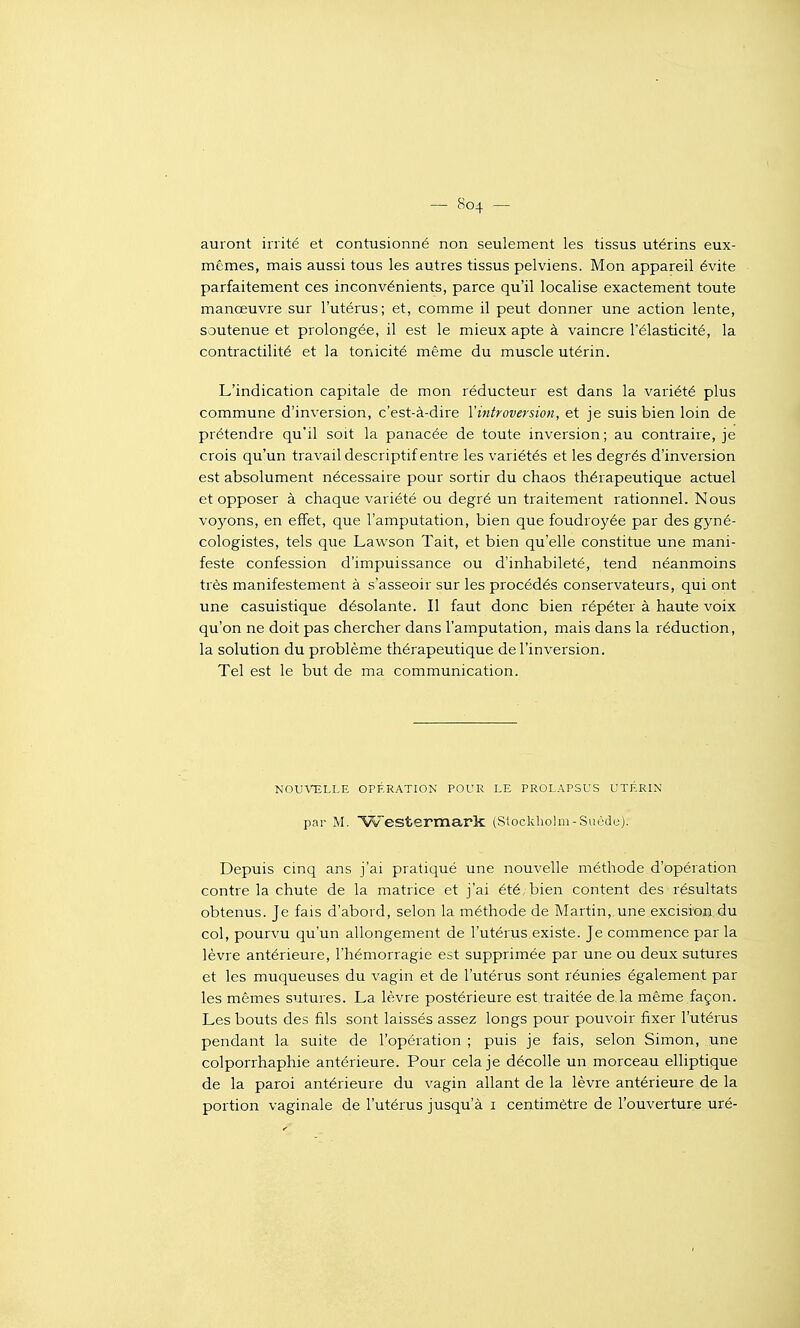 auront irrité et contusionné non seulement les tissus utérins eux- mêmes, mais aussi tous les autres tissus pelviens. Mon appareil évite parfaitement ces inconvénients, parce qu'il localise exactement toute manœuvre sur l'utérus; et, comme il peut donner une action lente, soutenue et prolongée, il est le mieux apte à vaincre l'élasticité, la contractilité et la tonicité même du muscle utérin. L'indication capitale de mon réducteur est dans la variété plus commune d'inversion, c'est-à-dire Vintroversion, et je suis bien loin de prétendre qu'il soit la panacée de toute inversion ; au contraire, je crois qu'un travail descriptif entre les variétés et les degrés d'inversion est absolument nécessaire pour sortir du chaos thérapeutique actuel et opposer à chaque variété ou degré un traitement rationnel. Nous vo3rons, en effet, que l'amputation, bien que foudro3'ée par des gyné- cologistes, tels que Lawson Tait, et bien qu'elle constitue une mani- feste confession d'impuissance ou d'inhabileté, tend néanmoins très manifestement à s'asseoir sur les procédés conservateurs, qui ont une casuistique désolante. Il faut donc bien répéter à haute voix qu'on ne doit pas chercher dans l'amputation, mais dans la réduction, la solution du problème thérapeutique de l'inversion. Tel est le but de ma communication. NOUVELLE OPÉRATION POUR LE PROLAPSUS UTÉRIN par M. ^Westermark (Stockholm-Suède). Depuis cinq ans j'ai pratiqué une nouvelle méthode d'opération contre la chute de la matrice et j'ai été, bien content des lésultats obtenus. Je fais d'abord, selon la méthode de Martin,,une excision du col, pourvu qu'un allongement de l'utérus existe. Je commence par la lèvre antérieure, l'hémorragie est supprimée par une ou deux sutures et les muqueuses du vagin et de l'utérus sont réunies également par les mêmes sutures. La lèvre postérieure est traitée de la même façon. Les bouts des fils sont laissés assez longs pour pouvoir fixer l'utérus pendant la suite de l'opération ; puis je fais, selon Simon, une colporrhaphie antérieure. Pour cela je décolle un morceau elliptique de la paroi antérieure du vagin allant de la lèvre antérieure de la portion vaginale de l'utérus jusqu'à i centimètre de l'ouverture uré-