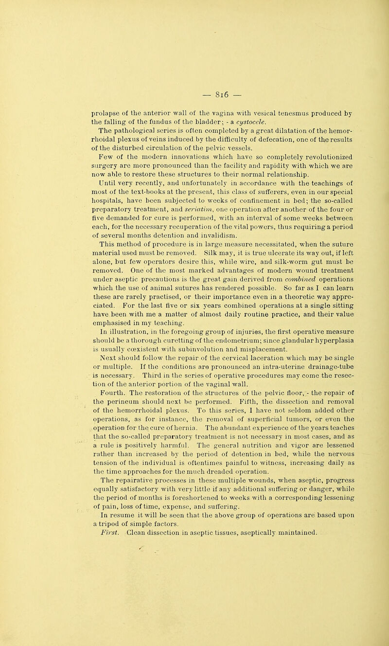prolapse of the anterior wall of the vagina with vesical tenesmus produced by the t'alling of the fundus of the bladder; - a cystocele. The pathologica] séries is often completed by a great dilatation of the hemor- rhoidal plexus of veins induced by the difflculty of défécation, one of the results of the disturbed circulation of the pelvic vessels. Few of the modem innovations which have so completely revolutionized surgery are more pronounced than the facility and rapidity with which we are now able to restore thèse structures to their normal relationship. Until very recently, and unfortunately in accordance with the teachings of most of the text-books at the présent, this class of sufferers, even in our spécial hospitals, have been subjected to weeks of confinement in bed; the so-called preparatory treatment, and seriatim, one opération after another of the four or five demanded for cure is performed, witli an interval of some weeks between each, for the necessary récupération of the vital powers, thus requiringa period of several months détention and invalidism. This method of procédure is in large measure necessitated, when the suture material used must be removed. Silk may, it is true ulcerate its way out, if left alone, but few operators désire this, while wire, and silk-worm gut must be removed. One of the most marked advantages of modem wound treatment under aseptic précautions is the great gain derived from combi>ied opérations which the use of animal sutures bas rendered possible. So far as I can learn thèse are rarely practised, or their importance even in a theoretic way appre- ciated. For the last five or six years combined opérations at a single sitting have been with me a matter of almost daily routine practice, and their value emphasised in my teaching. In illustration, in the foregoing group of injuries, the first operative measure should be athorough curettingof the endometrium; since glandular hyperplasia is usually coexistent with subinvolution and misplacement. Next should follow the repair of the cervical lacération which may be single or multiple. If the conditions are pronounced an intra-uterine drainage-tube is necessary. Third in the séries of operative procédures may come the resec- tion of the anterior portion of the vaginal wall. Fourth. The restoration of the structures of the pelvic floor, - the repair of the perineum should next be performed. Fifth, the dissection and removal of the hemorrhoidal plexus. To this séries, I have not seldom added other opérations, as for instance, the removal of superflcial tumors, or even the .opération for the cure of hernia. The abundant expérience of the years teaches that the so-called preparatory treatment is not necessary in most cases, and as a rule is positively harmful. The gênerai nutrition and vigor are lessened rather than increased by the period of détention in bed, while the nervous tension of the individual is oftentimes painful to witness, increasing daily as the time approaches for the much dreaded opération. The repairative processes in thèse multiple wounds, when aseptic, progress equally satisfactory with very little if any additional suffering or danger, while the period of months is foreshortened to weeks with a corresponding lessening çf pain, loss of time, expense, and suffering. In résume it will be seen that the above group of opérations are based upon atripod of simple factors. First. Clean dissection in aseptic tissues, aseptically maintained.