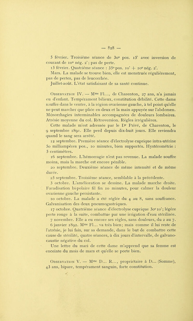 5 février. Troisième séance de 3o° pos. i5' avec inversion de courant de lo» nég. 2' ; pas de perte. i5 février. Quatrième séance : 35° pos. 10' -j- lo» nég. 2'. Mars. La malade se trouve bien, elle est menstruée régulièrement, pas de pertes, pas de leucorrhée. Juillet-août. L'état satisfaisant de sa santé continue. Observation IV. — M™^ Fl..., de Charenton, 27 ans, n'a jamais eu d'enfant. Tempérament bilieux, constitution débilité. Cette dame souffre dans le venti'e, à la région ovarienne gauche, à tel point qu'elle ne peut marcher que pliée en deux et la main appuyée sur l'abdomen. Mçnorrhagies interminables accompagnées de douleurs lombaires. Atrésie moyenne du col. Rétroversion. Règles irrégulières. Cette malade m'est adressée par le Privé, de Charenton, le g septembre 189 r. Elle perd depuis dix-huit jours. Elle reviendra quand le sang sera arrêté. 12 septembre. Première séance d'électrolyse cuprique intra-utérine 5o milliampères pos., 10 minutes, bien supportés. Hystérométrie : 5 centimètres. i5 septembre. L'hémorragie n'est pas revenue. La malade souffre moins, mais la marche est encore pénible. 20 septembre. Deuxième séance de même intensité et de même durée. 25 septembre. Troisième séance, semblable à la précédente. 3 octobre. L'amélioration se dessine. La malade marche droite. Faradisation bi-polaire fil fin 10 minutes, pour calmer la douleur ovarienne gauche persistante. 10 octobre. La malade a été réglée du 4 au 8, sans souffrance. Galvanisation des deux pneumogastriques. 17 octobre. Quatrième séance d'électrolyse cuprique 3o°io'; légère perte rouge à la suite, combattue par une irrigation d'eau stérilisée. 7 novembre. Elle a eu encore ses règles, sans douleurs, du 2 au 7. 6 janvier 1892. M^'^ Fl... va très bien; mais comme il lui reste de l'atrésie, je lui fais, sur sa demande, dans le but de combattre cette cause de stérilité, quatre séances, à dix jours d'intervalle, de galvano- caustie négative du col. Une lettre du mari de cette dame m'apprend que sa femme est enceinte du mois de mars et qu'elle se porte bien. Observation V. —■ M^e D... R..., propriétaire à D... (Somme), 43 ans, bipare, tempérament sanguin, forte constitution.