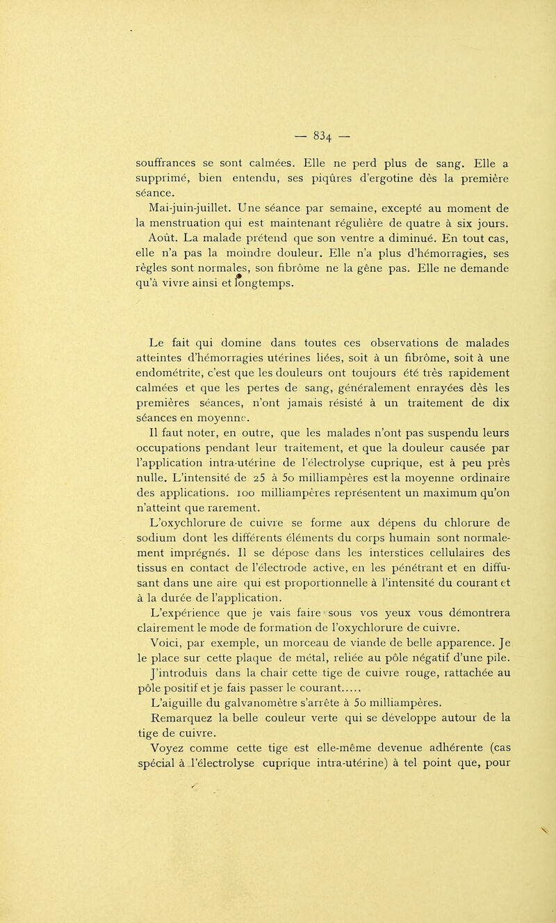 souffrances se sont calmées. Elle ne perd plus de sang. Elle a supprimé, bien entendu, ses piqûres d'ergotine dès la première séance. Mai-juin-juillet. Une séance par semaine, excepté au moment de la menstruation qui est maintenant régulière de quatre à six jours. Août. La malade prétend que son ventre a diminué. En tout cas, elle n'a pas la moindre douleur. Elle n'a plus d'hémorragies, ses règles sont normales, son fibrome ne la gêne pas. Elle ne demande qu'à vivre ainsi et longtemps. Le fait qui domine dans toutes ces observations de malades atteintes d'hémorragies utérines liées, soit à un fibrome, soit à une endométrite, c'est que les douleurs ont toujours été très rapidement calmées et que les pertes de sang, généralement enrayées dès les premières séances, n'ont jamais résisté à un traitement de dix séances en moyenne. Il faut noter, en outre, que les malades n'ont pas suspendu leurs occupations pendant leur traitement, et que la douleur causée par l'application intra-utérine de l'électrolyse cuprique, est à peu près nulle. L'intensité de 25 à 5o milliampères est la moyenne ordinaire des applications. loo milliampères représentent un maximum qu'on n'atteint que rarement. L'oxychlorure de cuivre se forme aux dépens du chlorure de sodium dont les différents éléments du corps humain sont normale- ment imprégnés. Il se dépose dans les interstices cellulaires des tissus en contact de l'électrode active, en les pénétrant et en diffu- sant dans une aire qui est proportionnelle à l'intensité du courant et à la durée de l'application. L'expérience que je vais faire sous vos yeux vous démontrera clairement le mode de formation de l'oxychlorure de cuivre. Voici, par exemple, un morceau de viande de belle apparence. Je le place sur cette plaque de métal, reliée au pôle négatif d'une pile. J'introduis dans la chair cette tige de cuivre rouge, rattachée au pôle positif et je fais passer le courant L'aiguille du galvanomètre s'arrête à 5o milliampères. Remarquez la belle couleur verte qui se développe autour de la tige de cuivre. Voyez comme cette tige est elle-même devenue adhérente (cas spécial à l'électrolyse cuprique intra-utérine) à tel point que, pour