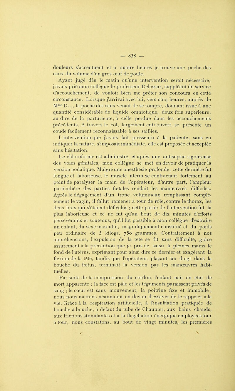 douleurs s'accentuent et à quatre heures je trouve une poche des eaux du volume d'un gros œuf de poule. Ayant jugé dès le matin qu'une intervention serait nécessaire, j'avais prié mon collègue le professeur Delossur, suppléant du service d'accouchement, de vouloir bien me prêter son concours en cette circonstance. Lorsque j'arrivai avec lui, vers cinq heures, auprès de Mni'^D..., la poche des eaux venait de se rompre, donnant issue à une quantité considérable de liquide omniotique, deux fois supérieure, au dire de la parturiente, à celle perdue dans les accouchements précédents. A travers le col, largement entr'ouvert, se présente un coude facilement reconnaissable à ses saillies. L'intervention que j'avais fait pressentir à la patiente, sans en indiquer la nature, s'imposait immédiate, elle est proposée et acceptée sans hésitation. Le chloroforme est administré, et après une antisepsie rigoureuse des voies génitales, mon collègue se met en devoir de pratiquer la version podalique. Malgré une anesthésie profonde, cette dernière fut longue et laborieuse, le muscle utérin se contractant fortement au point de paralyser la main de l'opérateur, d'autre part, l'ampleur particulière des parties fœtales rendait les manœuvres difificiles. Après le dégagement d'un tronc volumineux remplissant complè- tement le vagin, il fallut ramener à tour de rôle, contre le thorax, les deux bras qui s'étaient défiéchis ; cette partie de l'intervention fut la plus laborieuse et ce ne fut qu'au bout de dix minutes d'efforts persévérants et soutenus, qu'il fut possible à mon collègue d'extraire un enfant, du sexe masculin, magnifiquement constitué et du poids peu ordinaire de 5 kilogr. ySo grammes. Contrairement à nos appréhensions, l'expulsion de la tête se fît sans difficulté, grâce assurément à la précaution que je pris de saisir à pleines mains le fond de l'utérus, exprimant pour ainsi dire ce dernier et exagérant la flexion de la tête, tandis que l'opérateur, plaçant un doigt dans la bouche du fœtus, terminait la version par les manœuvres habi- tuelles. Par suite de la compression du cordon, l'enfant naît en état de mort apparente ; la face est pâle et les téguments paraissent privés de sang ; le cœur est sans mouvement, la poitrine fixe et immobile ; nous nous mettons néanmoins en devoir d'essayer de le rappeler à la vie. Grâce à la respiration artificielle, à l'insufflation pratiquée de bouche à bouche, à défaut du tube de Chaunier, aux bains chauds, aux frictions stimulantes et à la flagellation énergique employées tour à tour, nous constatons, au bout de vingt minutes, les premières \