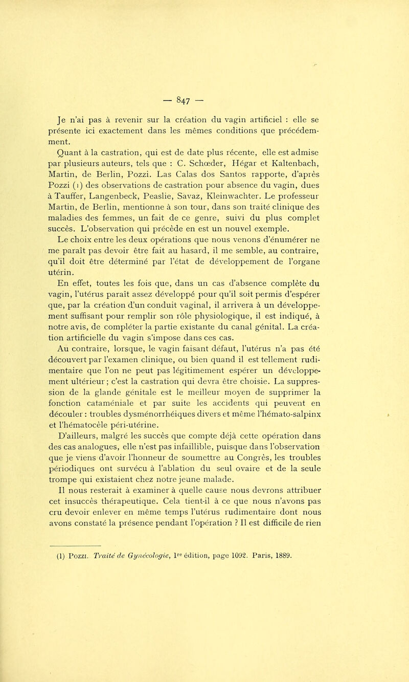 Je n'ai pas à revenir sur la création du vagin artificiel : elle se présente ici exactement dans les mêmes conditions que précédem- ment. Quant à la castration, qui est de date plus récente, elle est admise par plusieurs auteurs, tels que : C. Schœder, Hégar et Kaltenbach, Martin, de Berlin, Pozzi. Las Calas dos Santos rapporte, d'après Pozzi (i) des observations de castration pour absence du vagin, dues àTauffer, Langenbeck, Peaslie, Savaz, Kleinwachter. Le professeur Martin, de Berlin, mentionne à son tour, dans son traité clinique des maladies des femmes, un fait de ce genre, suivi du plus complet succès. L'observation qui précède en est un nouvel exemple. Le choix entre les deux opérations que nous venons d'énumérer ne me paraît pas devoir être fait au hasard, il me semble, au contraire, qu'il doit être déterminé par l'état de développement de l'organe utérin. En effet, toutes les fois que, dans un cas d'absence complète du vagin, l'utérus paraît assez développé pour qu'il soit permis d'espérer que, par la création d'un conduit vaginal, il arrivera à un développe- ment suffisant pour remplir son rôle physiologique, il est indiqué, à notre avis, de compléter la partie existante du canal génital. La créa- tion artificielle du vagin s'impose dans ces cas. Au contraire, lorsque, le vagin faisant défaut, l'utérus n'a pas été découvert par l'examen clinique, ou bien quand il est tellement rudi- mentaire que l'on ne peut pas légitimement espérer un développe- ment ultérieur; c'est la castration qui devra être choisie. La suppres- sion de la glande génitale est le meilleur moyen de supprimer la fonction cataméniale et par suite les accidents qui peuvent en découler : troubles dysménorrhéiques divers et même l'hémato-salpinx » et l'hématocèle péri-utérine. D'ailleurs, malgré les succès que compte déjà cette opération dans des cas analogues, elle n'est pas infaillible, puisque dans l'observation que je viens d'avoir l'honneur de soumettre au Congrès, les troubles périodiques ont survécu à l'ablation du seul ovaire et de la seule trompe qui existaient chez notre jeune malade. Il nous resterait à examiner à quelle cause nous devrons attribuer cet insuccès thérapeutique. Cela tient-il à ce que nous n'avons pas cru devoir enlever en même temps l'utérus rudimentaire dont nous avons constaté la présence pendant l'opération ? Il est difficile de rien (1) Pozzi. Traité de Gynécologie, l'-'^ édition, page 1092. Paris, 1889.