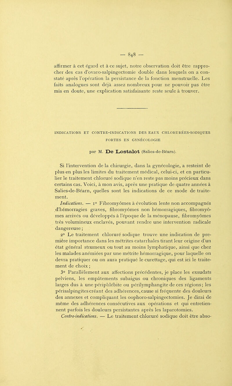 affirmer à cet égard et à ce sujet, notre observation doit être rappro- cher des cas d'ovaro-salpingectomie double dans lesquels on a con- staté après l'opération la persistance de la fonction menstruelle. Les faits analogues sont déjà assez nombreux pour ne pouvoir pas être mis en doute, une explication satisfaisante reste seule à trouver. INDICATIONS ET CONTRE-INDICATIONS DES EAUX CHLORURÉES-SODIQUES FORTES EN GYNÉCOLOGIE par M. De Lostalot (Salies-de-Béarn). Si l'intervention de la chirurgie, dans la gynécologie, a resteint de plus en plus les limites du traitement médical, celui-ci, et en particu- lier le traitement chloruré sodique n'en reste pas moins précieux dans certains cas. Voici, à mon avis, après une pratique de quatre années à Salies-de-Béarn, quelles sont les indications de ce mode de traite- ment. Indications. — 1° Fibromyômes à évolution lente non accompagnés d'hémorragies graves, fibromyômes non hémorragiques, fibromyô- mes arrivés ou développés à l'époque de la ménopause, fibromyômes très volumineux enclavés, pouvant rendre une intervention radicale dangereuse ; 2° Le traitement chloruré sodique trouve une indication de pre- mière importance dans les métrites catarrhales tirant leur origine d'un état général strumeux ou tout au moins lymphatique, ainsi que chez les malades anémiées par une métrite hémorragique, pour laquelle on devra pratiquer ou on aura pratiqué le curettage, qui est, ici le traite- ment de choix ; 3° Parallèlement aux affections précédentes, je place les exsudats pelviens, les empâtements subaigus ou chroniques des ligaments larges dus à une périphlébite ou périlymphangite de ces régions; les périsalpingites créant des adhérences, cause si fréquente des douleurs des annexes et compliquant les oophoro-salpingectomies. Je dirai de même des adhérences consécutives aux opérations et qui entretien- nent parfois les douleurs persistantes après les laparotomies. Contre-indications. — Le traitement chloruré sodique doit être abso-