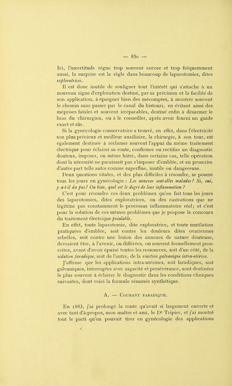 Ici, l'incertitude règne trop souvent encore et trop fréquemment aussi, la surprise est la règle dans beaucoup de laparotomies, dites exploratrices. Il est donc inutile de souligner tout l'intérêt qui s'attache à un nouveau signe d'exploration destiné, par sa précision et la facilité de son application, à épargner bien des mécomptes, à montrer souvent le chemin sans passer par le canal du bistouri, en évitant ainsi des méprises fatales et souvent irréparables, destiné enfin à désarmer le bras du chirurgien, ou à le conseiller, après avoir fourni un guide exact et sûr. Si la gynécologie conservatrice a trouvé, en effet, dans l'électricité son plus précieux et meilleur auxiliaire, la chirurgie, à son tour, est également destinée à réclamer souvent l'appui du même traitement électrique pour éclairer sa route, confirmer ou rectifier un diagnostic douteux, imposer, ou même hâter, dans certains cas, telle opération dont la nécessité ne paraissait pas s'imposer d'emblée, et en proscrire d'autre part telle autre comme superflue, inutile ou dangereuse. Deux questions vitales, et des plus difficiles à résoudre, se posent tous les jours en gynécologie : Les annexes sont-elles malades? Si, oui, y a-t-il du pus} Ou bien, quel est le degré de leur inflammation ? C'est pour résoudre ces deux problèmes qu'on fait tous les jours des laparotomies, dites exploratrices, ou des castrations que ne légitime pas constamment le processus inflammatoire réel; et c'est pour la solution de ces mêmes problèmes que je propose le concours du traitement électrique préalable. En effet, toute laparotomie, dite exploratrice, et toute mutilation pratiquées d'emblée, soit contre les douleurs dites ovariennes rebelles, soit contre une lésion des annexes de nature douteuse, devraient être, à l'avenir, ou différées, ou souvent formellement pros- crites, avant d'avoir épuisé toutes les ressources, soit d'un côté, de la sédation faradique, soit de l'autre, de la réaction galvaniqne intra-utérine. J'affirme que les applications intra-utérines, soit faradiqués, soit galvaniques, interrogées avec sagacité et persévérance, sont destinées le plus souvent à éclairer le diagnostic dans les conditions cliniques suivantes, dont voici la formule résumée synthétique. A. — Courant faradique. En i883, j'ai prolongé la route qu'avait si largement ouverte et avec tant d'à-propos, mon maître et ami, le Tripier, et j'ai montré tout le parti qu'on pouvait tirer en gynécologie des applications