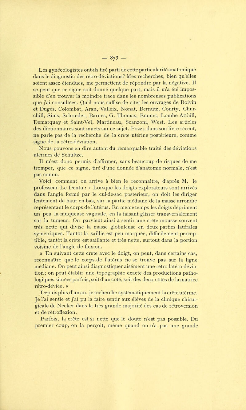 Les gynécologistes ont-ils tiré parti de cette particularité anatomique dans le diagnostic des rétro-déviations? Mes recherches, bien qu'elles soient assez étendues, me permettent de répondre par la négative. Il se peut que ce signe soit donné quelque part, mais il m'a été impos- sible d'en trouver la moindre trace dans les nombreuses publications que j'ai consultées. Qu'il nous suffise de citer les ouvrages de Boivin et Dugès, Colombat, Aran, Valleix, Nonat, Bernutz, Courty, Chur- chill, Sims, Schrœder, Barnes, G. Thomas, Emmet, Lombe Atlhill, Demarquay et Saint-Vel, Martineau, Scanzoni, West. Les articles des dictionnaires sont muets sur ce sujet. Pozzi, dans son livre récent, ne parle pas de la recherche de la crête utérine postérieure, comme signe de la rétro-déviation. Nous pouvons en dire autant du remarquable traité des déviations utérines de Schultze. Il m'est donc permis d'affirmer, sans beaucoup de risques de me tromper, que ce signe, tiré d'une donnée d'anatomie normale, n'est pas connu. Voici comment on arrive à bien le reconnaître, d'après M. le professeur Le Dentu : « Lorsque les doigts explorateurs sont arrivés dans l'angle formé par le cul-de-sac postérieur, on doit les diriger lentement de haut en bas, sur la partie médiane de la masse arrondie représentant le corps de l'utérus. En même temps les doigts dépriment un peu la muqueuse vaginale, en la faisant glisser transversalement sur la tumeur. On parvient ainsi à sentir une crête mousse souvent très nette qui divise la masse globuleuse en deux parties latérales symétriques. Tantôt la saillie est peu marquée, difficilement percep- tible, tantôt la crête est saillante et très nette, surtout dans la portion voisine de l'angle de flexion. » En suivant cette crête avec le doigt, on peut, dans certains cas, reconnaître que le corps de l'utérus ne se trouve pas sur la ligne médiane. On peut ainsi diagnostiquer aisément une rétro-latéro-dévia- tion; on peut établir une topographie exacte des productions patho- logiques situées parfois, soit d'un côté, soit des deux côtés de la matrice rétro-déviée. » Depuis plus d'un an, je recherche sj^stématiquement la crête utérine. Je l'ai sentie et j'ai pu la faire sentir aux élèves de la clinique chirur- gicale de Necker dans la très grande majorité des cas de rétroversion et de rétroflexion. Parfois, la crête est si nette que le doute n'est pas possible. Du premier coup, on la perçoit, même quand on n'a pas une grande