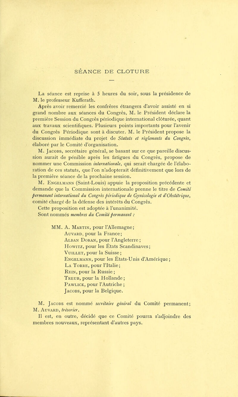 SÉANCE DE CLOTURE La séance est reprise à 5 heures du soir, sous la présidence de M. le professeur Kufiferath. Après avoir remercié les confrères étrangers d'avoir assisté en si grand nombre aux séances du Congrès, M. le Président déclare la première Session du Congrès périodique international clôturée, quant aux travaux scientifiques. Plusieurs points importants pour l'avenir du Congrès Périodique sont à discuter. M. le Président propose la discussion immédiate du projet de Statuts et règlements du Congrès, élaboré par le Comité d'organisation. M. Jacobs, secrétaire général, se basant sur ce que pareille discus- sion aurait de pénible après les fatigues du Congrès, propose de nommer une Commission internationale, qui serait chargée de l'élabo- ration de ces statuts, que l'on n'adopterait définitivement que lors de la première séance de la prochaine session. M. Engelmann (Saint-Louis) appuie la proposition précédente et demande que la Commission internationale prenne le titre de Comité permanent international du Congrès périodique de Gynécologie et d'Obstétrique, comité chargé de la défense des intérêts du Congrès. Cette proposition est adoptée à l'unanimité. Sont nommés membres du Comité permanent : MM. A. Martin, pour l'Allemagne; AuvARD, pour la France; Alban Doran, pour l'Angleterre ; HowiTZ, pour les États Scandinaves; VuiLLET, pour la Suisse ; Engelmann, pour les États-Unis d'Amérique; La Torre, pour l'Italie; Rein, pour la Russie ; Treub, pour la Hollande; Pawlick, pour l'Autriche ; Jacobs, pour la Belgique. M. Jacobs est nommé secrétaire général du Comité pei'manent; M. AuvARD, trésorier. Il est, en outre, décidé que ce Comité pourra s'adjoindre des membres nouveaux, représentant d'autres pays.