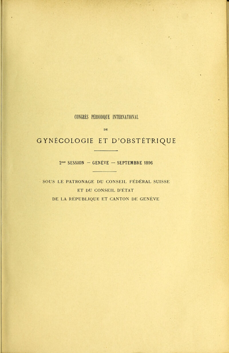 DE GYNÉCOLOGIE ET D'OBSTÉTRiqU SESSION - GENÈVE — SEPTEMBRE 1896 SOUS LE PATRONAGE DU CONSEIL FÉDÉRAL SUISSE ET DU CONSEIL D'ÉTAT DE LA RÉPUBLIQUE ET CANTON DE GENÈVE