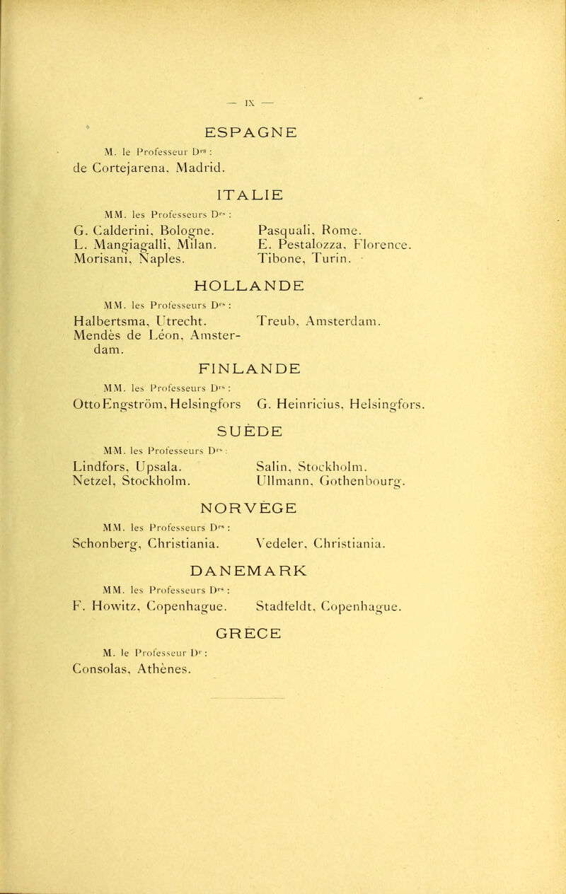 ESPAGNE M. le Professeur D'** ; de Cortejarena, Madrid. ITALIE MM. les Professeurs D''^ : G. Calderini, Bologne. Pasquali, Rome. L. Mano-iao;alli, Milan. E. Pestalozza, Florence. Monsani, Naples. Tibone, Turin. • HOLLANDE MM. les Professeurs D''^ : Halbertsma, Utrecht. Treub, Amsterdam. Mendès de Léon, Amster- dam. FINLANDE MM. les Professeurs D'^ : OttoEngstrôm, Helsingfors G. Heinricius, Helsingfor SUÈDE MM. les Professeurs D'-: Lindfors, Upsala. Salin, Stockholm. Netzel, Stockholm. UUmann, Gothenbourg. NORVÈGE MM. les Professeurs D'* : Schonberg, Christiania. Vedeler, Christiania. DANEMARK MM. les Professeurs D''» : F. Howitz, Copenhague. Stadleldt, Copenhague. GRECE M. le Professeur L)'' : Consolas, Athènes.