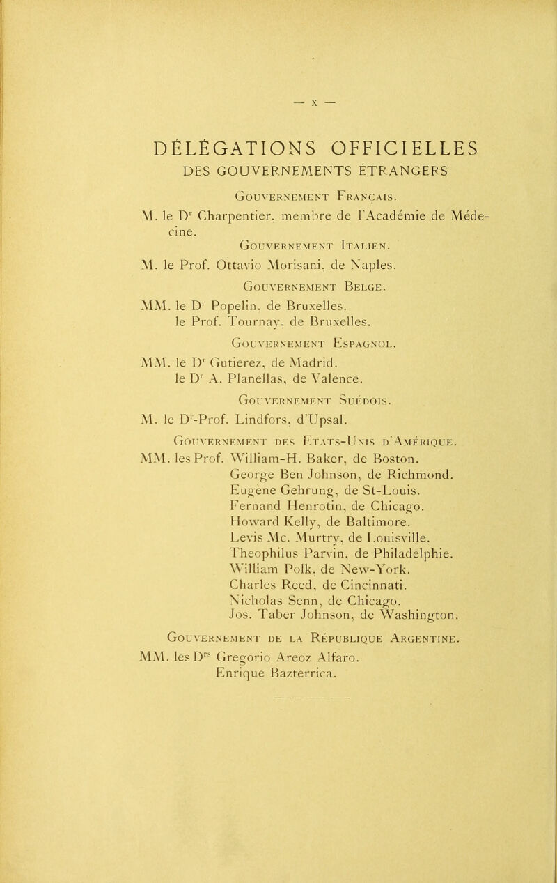 DÉLÉGATIONS OFFICIELLES DES GOUVERNEMENTS ÉTRANGERS Gouvernement Français. M. le D' Charpentier, membre de l'Académie de Méde- cine. Gouvernement Italien. M. le Prof. Ottavio xVlorisani, de Naples. Gouvernement Belge. MM. le D' Popelin, de Bruxelles. le Prof. Tournay, de Bruxelles. Gouvernement Flspagnol. MM. le D' Gutierez, de Madrid. le D' A. Planellas, de Valence. Gouvernement Suédois. M. le D'-Prof. Lindfors, d'Upsal. Gouvernement des Etats-Unis d'Amérique. MM. les Prof. William-H. Baker, de Boston. George Ben Johnson, de Richmond. Eugène Gehrung, de St-Louis. Fernand Henrotin, de Chicago. Howard Kelly, de Baltimore. Levis Me. Murtry, de Louisville. Theophilus Parvin, de Philadelphie. William Polk, de New^-York. Charles Reed, de Cincinnati. Nicholas Senn, de Chicago. Jos. Taber Johnson, de Washington. Gouvernement de la République Argentine. MM. lesD Gregorio Areoz Alfaro. Enrique Bazterrica.