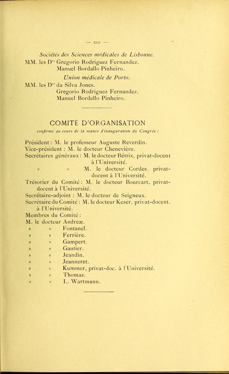 — — Sociétés des Sciences médicales de Lisbonne. MM. les D' Gregorio Rodriguez Fernandez. Manuel Bordallo Pinheiro. Union médicale de Porto. MM. les D da Silva Jones. Gregorio Rodriguez Fernandez. Manuel Bordello Pinheiro. COMITÉ D'ORGANISATION confirme au cours de la séance d'inauguration du Congrès : Président: M. le professeur Auguste Reverdin. Vice-président : xM. le docteur Chenevière. Secrétaires généraux: M. le docteur Bétrix, privat-docent à rUniversité. » » M. le docteur Cordes, privat- docent à rUniversité. Trésorier du Comité : M. le docteur Bourcart. privat- docent à l'Université. Secrétaire-adjoint : M. le docteur de Seigneux. Secrétaire du Comité : M. le docteur Keser, privat-docent. à rUniversité. Membres du Comité : M. le docteur Andreae. » » Fontanel. » » Ferrière. » » Gampert. » » Gautier. » » Jeandin. » » Jeanneret. » » Kummer, privat-doc. à l'Université. » )) Thomas. » » L. Wartmann.