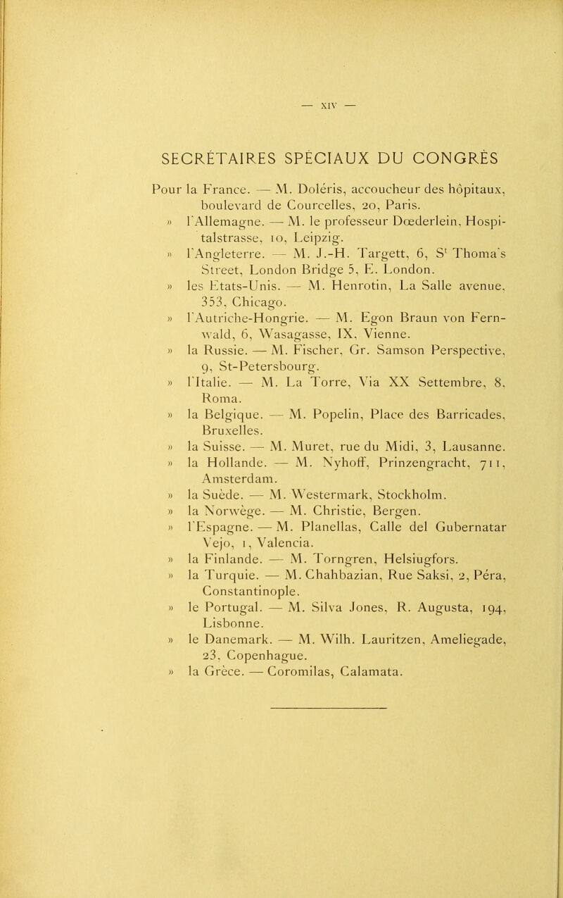 SECRÉTAIRES SPÉCIAUX DU CONGRÈS Pour la France. — M. Doléris, accoucheur des hôpitaux, boulevard de Courcelles, 20, Paris. » TAllemagne. — M. le professeur Dœderlein, Hospi- talstrasse, 10, Leipzig. )' l'Angleterre. — M. J,-H. Targett, 6, S' Thoma's Street, London Bridge 5, E. London. » les Etats-Unis. — M. Henrotin, La Salle avenue, 353, Chicago. » rAutriche-Hongrie. — M. Egon Braun von Fern- wald, 6, Wasagasse, IX, Vienne. » la Russie. — M. Fischer, Gr. Samson Perspective, 9, St-Petersbourg. » ritalie. — M. La Torre, Via XX Settembre, 8, Roma. » la Belgique. — M. Popelin, Place des Barricades, Bruxelles. )) la Suisse. — M. Muret, rue du Midi, 3, Lausanne. » la Hollande. — M. Nyhoff, Prinzengracht, 711, Amsterdam. » la Suède. — M. Westerniark, Stockholm. » la Norwège. — M. Christie, Bergen. )> TEspagne.—M. Planellas, Galle del Gubernatar Vejo, I, Valencia. » la Finlande. — M. Torngren, Helsiugfors. » la Turquie. — M. Ghahbazian, Rue Saksi, 2, Péra, Gonstantinople. » le Portugal. — M. Silva Jones, R. Augusta, 194, Lisbonne. » le Danemark. — M. Wilh. Lauritzen, Ameliegade, 23, Copenhague. » la Grèce. — Goromilas, Galamata.