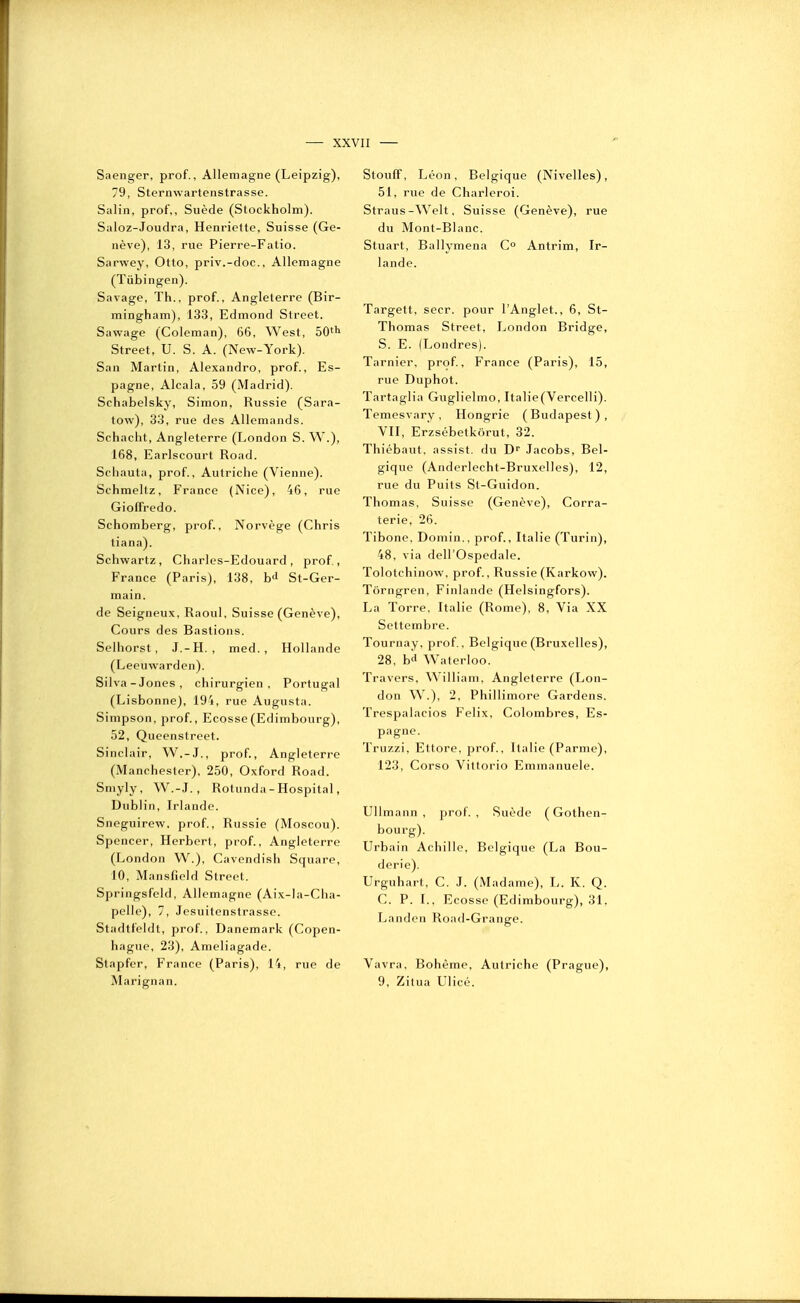 Saenger, prof., Allemagne (Leipzig), 79, Sternwartenstrasse. Salin, prof,. Suède (Stockholm). Saloz-Joudra, Henriette, Suisse (Ge- nève), 13, rue Pierre-Fatio. Sarwey, Otto, priv.-doc, Allemagne (Tûbingen). Savage, Th., prof., Angleterre (Bir- mingham), 133, Edmond Street. Sawage (Coleman), 66, West, 50''^ Street, U. S. A. (New-York). San Martin, Alexandro, prof., Es- pagne, Alcala, 59 (Madrid). Schabelsky, Simon, Russie (Sara- tow), 33, rue des Allemands. Schacht, Angleterre (London S. W.), 168, Earlscourt Road. Schauta, prof., Autriche (Vienne). Schmeltz, France (Nice), 46, rue Gioffredo. Schomberg, prof., Norvège (Chris tiana). Schwartz, Charles-Edouard, prof, France (Paris), 138, b<l St-Ger- main. de Seigneux, Raoul, Suisse (Genève), Cours des Bastions. Selhorst, J.-H. , med. , Hollande (Leeuwarden). Silva-Jones, chirurgien, Portugal (Lisbonne), 194, rue Augusta. Simpson, prof., Ecosse (Edimbourg), 52, Queenstreet. Sinclair, W.-J., prof., Angleterre (Manchester), 250, Oxford Road. Sniyly, W.-J., Rotunda - Hospital, Dublin, Irlande. Sneguirew. prof., Russie (Moscou). Spencer, Herbert, prof., Angleterre (London W.), Cavondish Square, 10, Manslicld Street. Springsfeld, Allemagne (Aix-la-Cha- pelle), 7, Jesuitenstrasse. Stadtfeldt, prof., Danemark (Copen- hague, 23), Ameliagade. Stapfer, France (Paris), 14, rue de Marignan. Stouff, Léon, Belgique (Nivelles), 51, rue de Charleroi. Straus-Welt, Suisse (Genève), rue du Mont-Blanc. Stuart, Ballymena C° Antrim, Ir- lande. Targett, secr. pour l'Anglet., 6, St- Thomas Street, London Bridge, S. E. (Londres). Tarnier, prof, France (Paris), 15, rue Duphot. Tartaglia Guglielmo, Ita]ie(Vercelli). Temesvary, Hongrie (Budapest), VII, Erzsébetkôrut, 32. Thiébaut, assist. du D'' Jacobs, Bel- gique (Anderlecht-Bruxelles), 12, rue du Puits St-Guidon. Thomas, Suisse (Genève), Corra- terie, 26. Tibone, Domin., prof., Italie (Turin), 48, via deirOspedale. Tolotchinow, prof., Russie (Karkow). Tôrngren, Finlande (Helsingfors). La Torre, Italie (Rome), 8, Via XX Settembre. Tournay, prof., Belgique (Bruxelles), 28, bd Waterloo. Travers, William, Angleterre (Lon- don W^.), 2, Phillimore Gardens. Trespalacios Félix, Colombres, Es- pagne. Truzzi, Ettore, prof., Italie (Parme), 123, Corso Vittorio Emnianuele. UUmann , prof. , Suède ( Gothen- bourg). Urbain Achille, Belgique (La Bou- derie). Urguhart, C. J. (Madame), L. K. Q. C. P. L, Ecosse (Edimbourg), 31. Landcn Road-Grange. Vavra, Bohème, Autriche (Prague), 9, Zitua Ulicé.