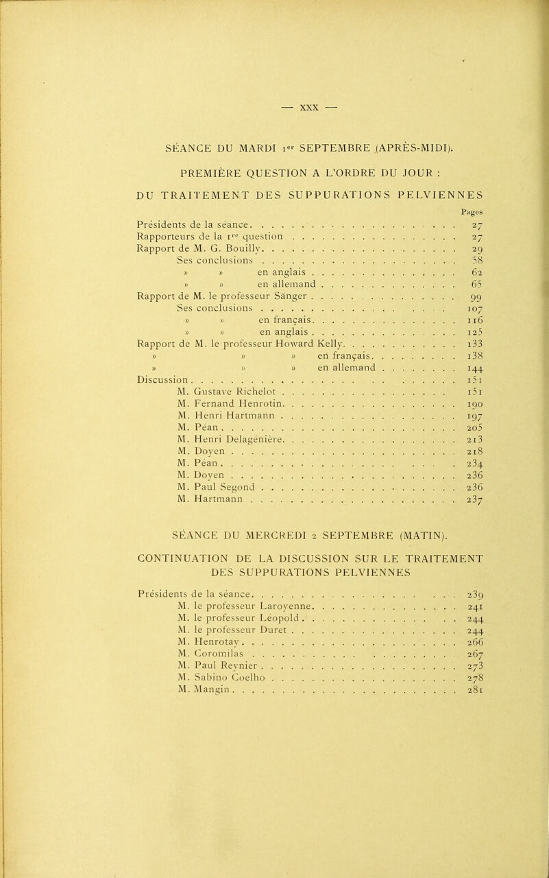 SÉANCE DU MARDI i<- SEPTEMBRE (APRÈS-MIDI). PREMIÈRE QUESTION A L'ORDRE DU JOUR : DU TRAITEMENT DES SUPPURATIONS PELVIENNES Pages Présidents de la séance ; 27 Rapporteurs de la f'' question 27 Rapport de M. G. Bouilly 29 Ses conclusions 58 » » en anglais 62 » » en allemand 65 Rapport de M. le professeur Sânger 99 Ses conclusions 107 » » en français 116 » » en anglais i25 Rapport de M. le professeur Howard Kelly i33 » » » en français i38 » » » en allemand 144 Discussion i5i M. Gustave Richelot i5x M. Fernand Henrotin 190 M. Henri Hartmann 197 M. Péan 2o5 M. Henri Delagénière 213 M. Doyen 218 M. Péan 234 M. Doyen 236 M. Paul Segond 236 M. Hartmann 237 SÉANCE DU MERCREDI 2 SEPTEMBRE (MATIN). CONTINUATION DE LA DISCUSSION SUR LE TRAITEMENT DES SUPPURATIONS PELVIENNES Présidents de la séance 239 M. le professeur Laroyenne 241 M. le professeur Léopold 244 M. le professeur Duret 244 M. Henrotay 266 M. Corom.ilas 267 M. Paul Reynier 273 M. Sabino Coelho 278 M. Mangin 281