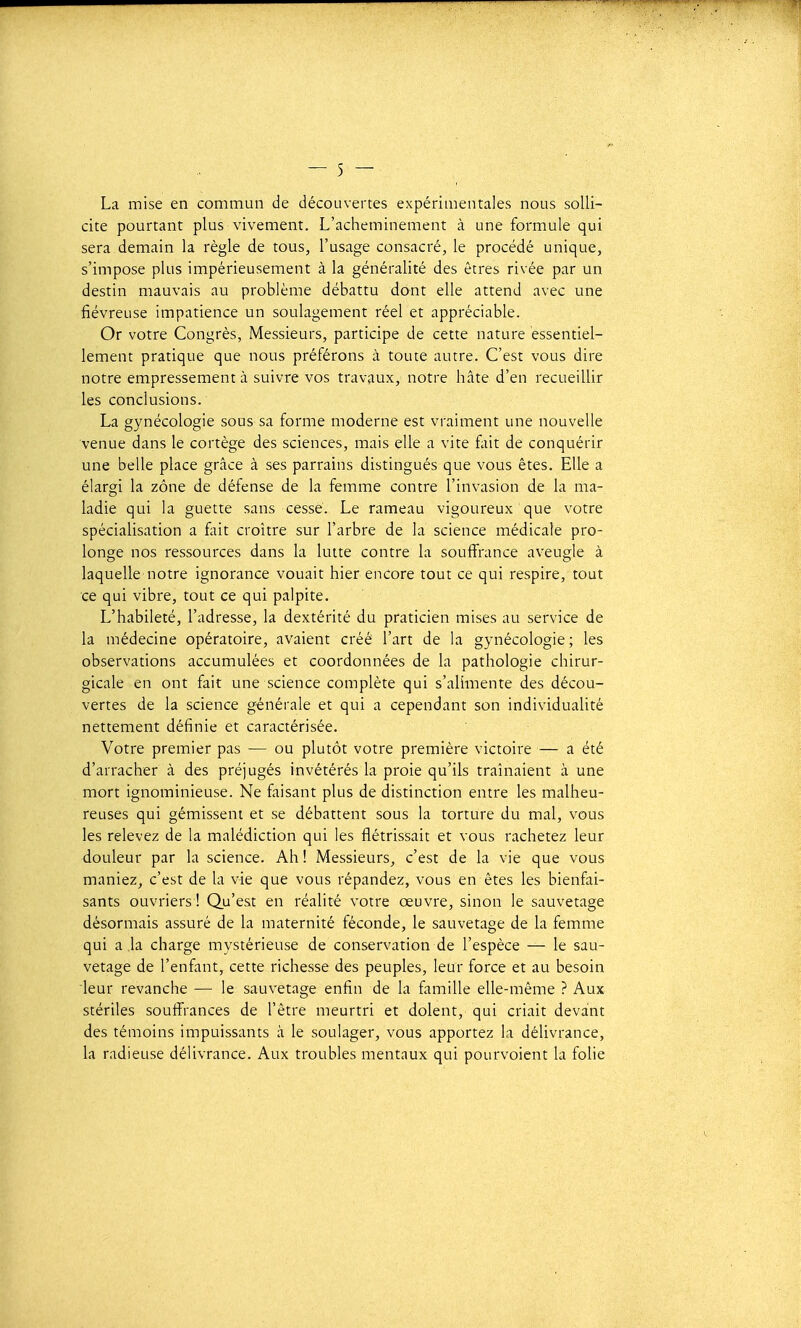 La mise en commun de découvertes expérimentales nous solli- cite pourtant plus vivement. L'acheminement à une formule qui sera demain la règle de tous, l'usage consacré, le procédé unique, s'impose plus impérieusement à la généralité des êtres rivée par un destin mauvais au problème débattu dont elle attend avec une fiévreuse impatience un soulagement réel et appréciable. Or votre Congrès, Messieurs, participe de cette nature essentiel- lement pratique que nous préférons à toute autre. C'est vous dire notre empressement à suivre vos travaux, notre hâte d'en recueiUir les conclusions. La gynécologie sous sa forme moderne est vraiment une nouvelle venue dans le cortège des sciences, mais elle a vite fait de conquérir une belle place grâce à ses parrains distingués que vous êtes. Elle a élargi la zone de défense de la femme contre l'invasion de la ma- ladie qui la guette sans cessé. Le rameau vigoureux que votre spécialisation a fait croître sur l'arbre de la science médicale pro- longe nos ressources dans la lutte contre la souffrance aveugle à laquelle notre ignorance vouait hier encore tout ce qui respire, tout ce qui vibre, tout ce qui palpite. L'habileté, l'adresse, la dextérité du praticien mises au service de la médecine opératoire, avaient créé l'art de la gynécologie; les observations accumulées et coordonnées de la pathologie chirur- gicale en ont fait une science complète qui s'alimente des décou- vertes de la science générale et qui a cependant son individualité nettement définie et caractérisée. Votre premier pas — ou plutôt votre première victoire — a été d'arracher à des préjugés invétérés la proie qu'ils traînaient à une mort ignominieuse. Ne faisant plus de distinction entre les malheu- reuses qui gémissent et se débattent sous la torture du mal, vous les relevez de la malédiction qui les fiétrissait et vous rachetez leur douleur par la science. Ah ! Messieurs, c'est de la vie que vous maniez, c'est de la vie que vous répandez, vous en êtes les bienfai- sants ouvriers! Qu'est en réalité votre œuvre, sinon le sauvetage désormais assuré de la maternité féconde, le sauvetage de la femme qui a la charge mystérieuse de conservation de l'espèce — le sau- vetage de l'enfant, cette richesse des peuples, leur force et au besoin leur revanche — le sauvetage enfin de la famille elle-même ? Aux stériles souffrances de l'être meurtri et dolent, qui criait devant des témoins impuissants à le soulager, vous apportez la délivrance, la radieuse délivrance. Aux troubles mentaux qui pourvoient la folie